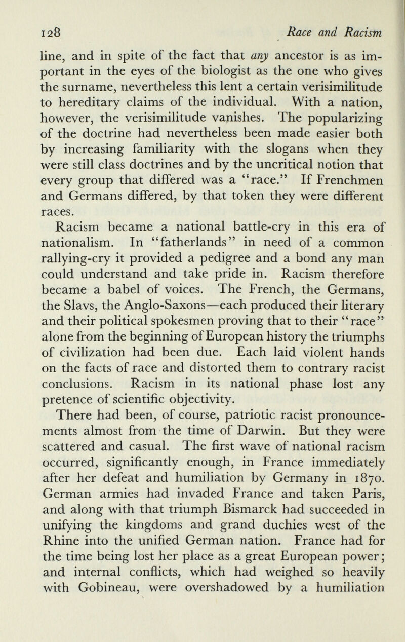 line, and in spite of the fact that any ancestor is as im portant in the eyes of the biologist as the one who gives the surname, nevertheless this lent a certain verisimilitude to hereditary claims of the individual. With a nation, however, the verisimilitude vanishes. The popularizing of the doctrine had nevertheless been made easier both by increasing familiarity with the slogans when they were still class doctrines and by the uncritical notion that every group that differed was a “race.” If Frenchmen and Germans differed, by that token they were different races. Racism became a national battle-cry in this era of nationalism. In “fatherlands” in need of a common rallying-cry it provided a pedigree and a bond any man could understand and take pride in. Racism therefore became a babel of voices. The French, the Germans, the Slavs, the Anglo-Saxons—each produced their literary and their political spokesmen proving that to their “race” alone from the beginning of European history the triumphs of civilization had been due. Each laid violent hands on the facts of race and distorted them to contrary racist conclusions. Racism in its national phase lost any pretence of scientific objectivity. There had been, of course, patriotic racist pronounce ments almost from the time of Darwin. But they were scattered and casual. The first wave of national racism occurred, significantly enough, in France immediately after her defeat and humiliation by Germany in 1870. German armies had invaded France and taken Paris, and along with that triumph Bismarck had succeeded in unifying the kingdoms and grand duchies west of the Rhine into the unified German nation. France had for the time being lost her place as a great European power; and internal conflicts, which had weighed so heavily with Gobineau, were overshadowed by a humiliation