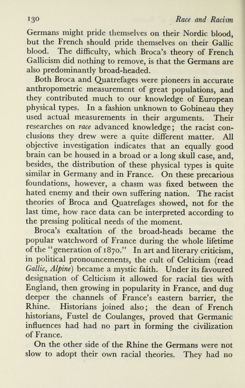 Germans might pride themselves on their Nordic blood, but the French should pride themselves on their Gallic blood. The difficulty, which Broca’s theory of French Gallicism did nothing to remove, is that the Germans are also predominantly broad-headed. Both Broca and Quatrefages were pioneers in accurate anthropometric measurement of great populations, and they contributed much to our knowledge of European physical types. In a fashion unknown to Gobineau they used actual measurements in their arguments. Their researches on race advanced knowledge; the racist con clusions they drew were a quite different matter. All objective investigation indicates that an equally good brain can be housed in a broad or a long skull case, and, besides, the distribution of these physical types is quite similar in Germany and in France. On these precarious foundations, however, a chasm was fixed between the hated enemy and their own suffering nation. The racist theories of Broca and Quatrefages showed, not for the last time, how race data can be interpreted according to the pressing political needs of the moment. Broca’s exaltation of the broad-heads became the popular watchword of France during the whole lifetime of the “generation of 1870.” In art and literary criticism, in political pronouncements, the cult of Celticism (read Gallic , Alpine) became a mystic faith. Under its favoured designation of Celticism it allowed for racial ties with England, then growing in popularity in France, and dug deeper the channels of France’s eastern barrier, the Rhine. Historians joined also; the dean of French historians, Fustel de Coulanges, proved that Germanic influences had had no part in forming the civilization of France. On the other side of the Rhine the Germans were not slow to adopt their own racial theories. They had no