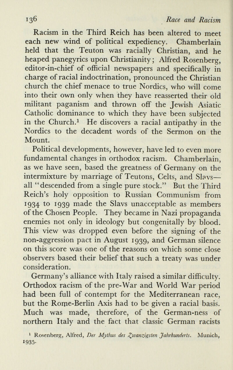 Racism in the Third Reich has been altered to meet each new wind of political expediency. Chamberlain held that the Teuton was racially Christian, and he heaped panegyrics upon Christianity; Alfred Rosenberg, editor-in-chief of official newspapers and specifically in charge of racial indoctrination, pronounced the Christian church the chief menace to true Nordics, who will come into their own only when they have reasserted their old militant paganism and thrown off the Jewish Asiatic Catholic dominance to which they have been subjected in the Church. 1 He discovers a racial antipathy in the Nordics to the decadent words of the Sermon on the Mount. Political developments, however, have led to even more fundamental changes in orthodox racism. Chamberlain, as we have seen, based the greatness of Germany on the intermixture by marriage of Teutons, Celts, and Slavs— all “descended from a single pure stock.” But the Third Reich’s holy opposition to Russian Communism from 1934 to 1939 made the Slavs unacceptable as members of the Chosen People. They became in Nazi propaganda enemies not only in ideology but congenitally by blood. This view was dropped even before the signing of the non-aggression pact in August 1939, and German silence on this score was one of the reasons on which some close observers based their belief that such a treaty was under consideration. Germany’s alliance with Italy raised a similar difficulty. Orthodox racism of the pre-War and World War period had been full of contempt for the Mediterranean race, but the Rome-Berlin Axis had to be given a racial basis. Much was made, therefore, of the German-ness of northern Italy and the fact that classic German racists 1 Rosenberg, Alfred, Der Mythus des J^wanzigsten Jahrhunderts. Munich, 1935-