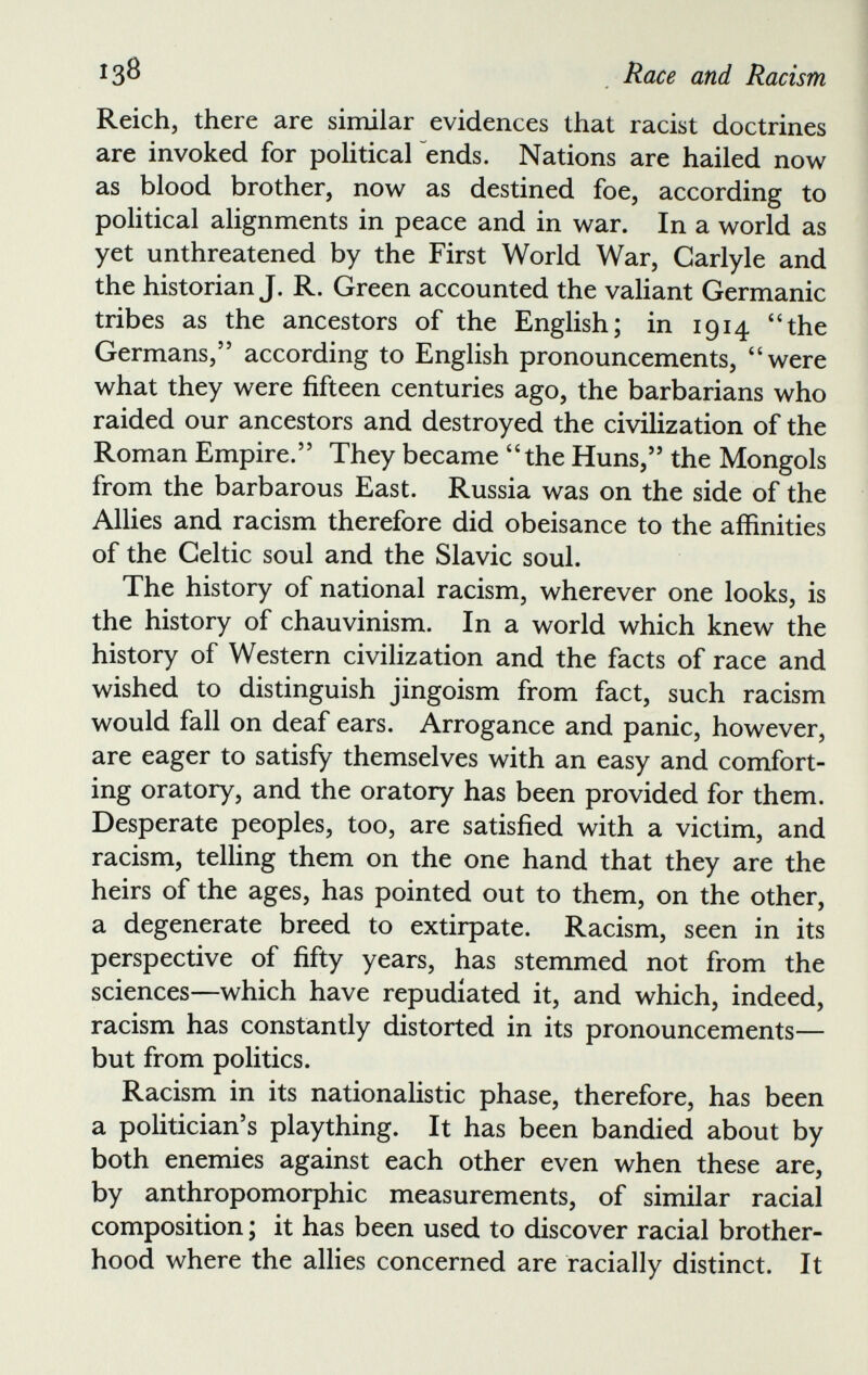 Reich, there are similar evidences that racist doctrines are invoked for political ends. Nations are hailed now as blood brother, now as destined foe, according to political alignments in peace and in war. In a world as yet unthreatened by the First World War, Carlyle and the historian J. R. Green accounted the valiant Germanic tribes as the ancestors of the English; in 1914 “the Germans,” according to English pronouncements, “were what they were fifteen centuries ago, the barbarians who raided our ancestors and destroyed the civilization of the Roman Empire.” They became “the Huns,” the Mongols from the barbarous East. Russia was on the side of the Allies and racism therefore did obeisance to the affinities of the Celtic soul and the Slavic soul. The history of national racism, wherever one looks, is the history of chauvinism. In a world which knew the history of Western civilization and the facts of race and wished to distinguish jingoism from fact, such racism would fall on deaf ears. Arrogance and panic, however, are eager to satisfy themselves with an easy and comfort ing oratory, and the oratory has been provided for them. Desperate peoples, too, are satisfied with a victim, and racism, telling them on the one hand that they are the heirs of the ages, has pointed out to them, on the other, a degenerate breed to extirpate. Racism, seen in its perspective of fifty years, has stemmed not from the sciences—which have repudiated it, and which, indeed, racism has constantly distorted in its pronouncements— but from politics. Racism in its nationalistic phase, therefore, has been a politician’s plaything. It has been bandied about by both enemies against each other even when these are, by anthropomorphic measurements, of similar racial composition; it has been used to discover racial brother hood where the allies concerned are racially distinct. It