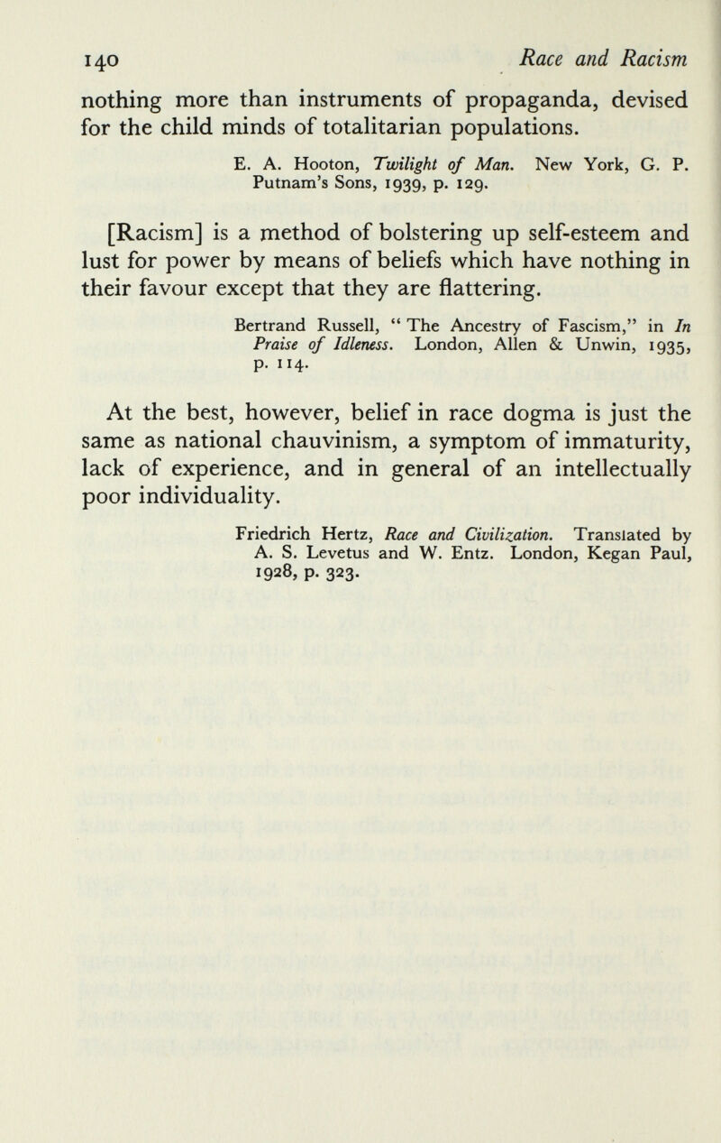 nothing more than instruments of propaganda, devised for the child minds of totalitarian populations. E. A. Hooton, Twilight of Man. New York, G. P. Putnam’s Sons, 1939, p. 129. [Racism] is a method of bolstering up self-esteem and lust for power by means of beliefs which have nothing in their favour except that they are flattering. Bertrand Russell, “ The Ancestry of Fascism,” in In Praise of Idleness. London, Allen & Unwin, 1935, p. 114. At the best, however, belief in race dogma is just the same as national chauvinism, a symptom of immaturity, lack of experience, and in general of an intellectually poor individuality. Friedrich Hertz, Race and Civilization. Translated by A. S. Levetus and W. Entz. London, Kegan Paul, 1928, p. 323.