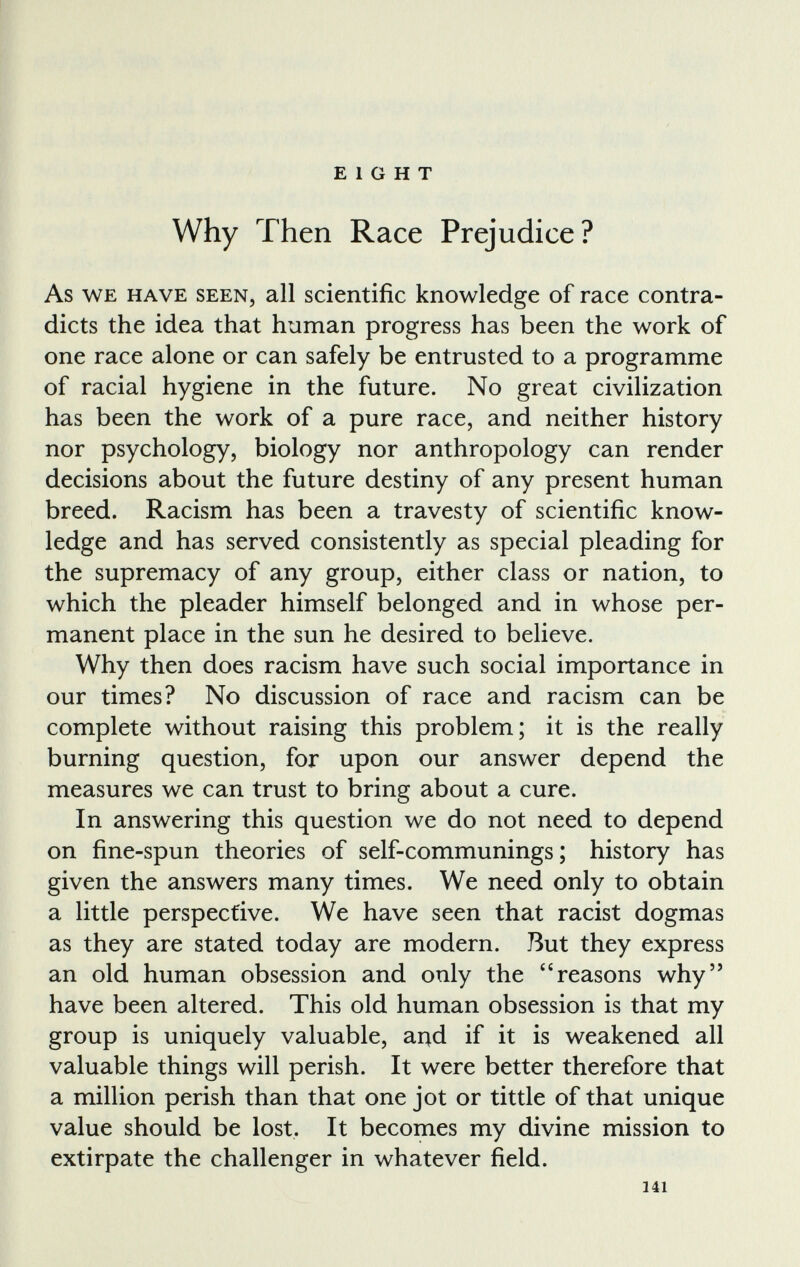 EIGHT Why Then Race Prejudice? As we have seen, all scientific knowledge of race contra dicts the idea that human progress has been the work of one race alone or can safely be entrusted to a programme of racial hygiene in the future. No great civilization has been the work of a pure race, and neither history nor psychology, biology nor anthropology can render decisions about the future destiny of any present human breed. Racism has been a travesty of scientific know ledge and has served consistently as special pleading for the supremacy of any group, either class or nation, to which the pleader himself belonged and in whose per manent place in the sun he desired to believe. Why then does racism have such social importance in our times? No discussion of race and racism can be complete without raising this problem; it is the really burning question, for upon our answer depend the measures we can trust to bring about a cure. In answering this question we do not need to depend on fine-spun theories of self-communings; history has given the answers many times. We need only to obtain a little perspective. We have seen that racist dogmas as they are stated today are modern. But they express an old human obsession and only the “reasons why” have been altered. This old human obsession is that my group is uniquely valuable, and if it is weakened all valuable things will perish. It were better therefore that a million perish than that one jot or tittle of that unique value should be lost. It becomes my divine mission to extirpate the challenger in whatever field.