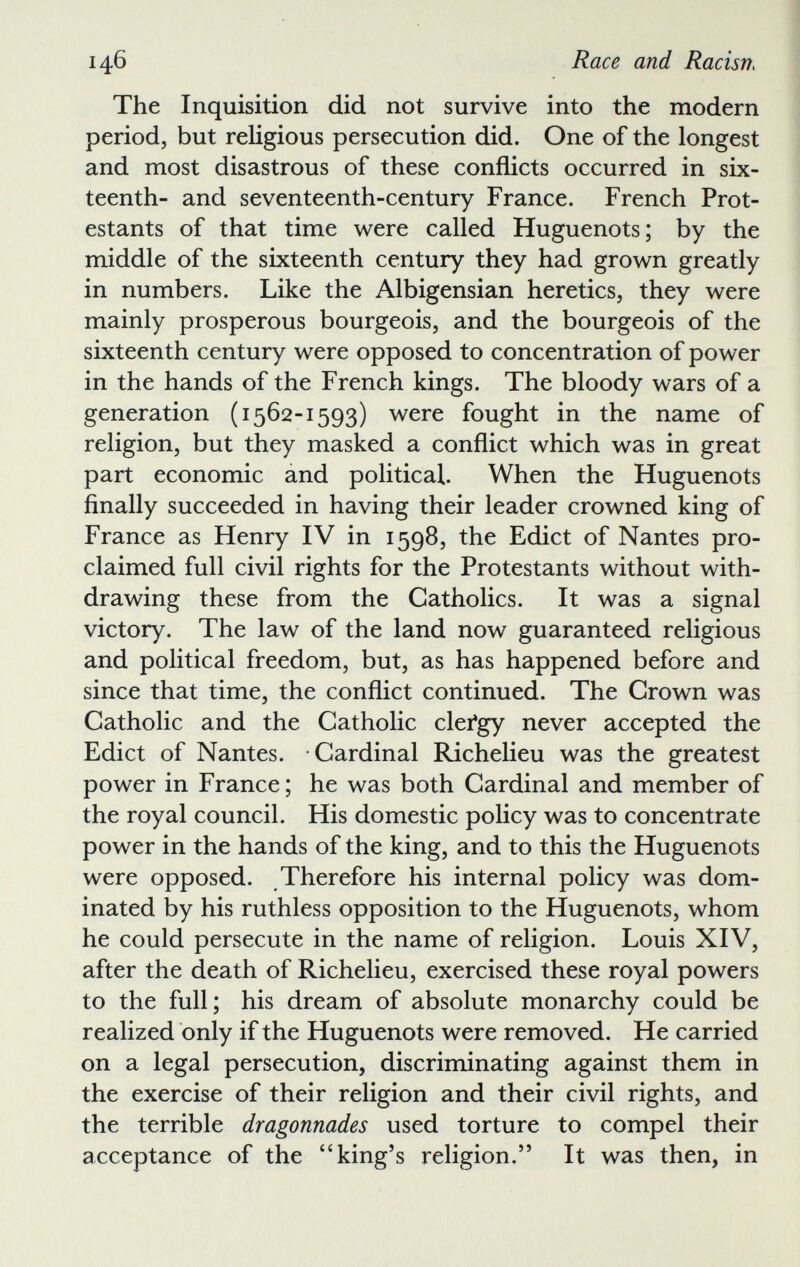 The Inquisition did not survive into the modern period, but religious persecution did. One of the longest and most disastrous of these conflicts occurred in six teenth- and seventeenth-century France. French Prot estants of that time were called Huguenots; by the middle of the sixteenth century they had grown greatly in numbers. Like the Albigensian heretics, they were mainly prosperous bourgeois, and the bourgeois of the sixteenth century were opposed to concentration of power in the hands of the French kings. The bloody wars of a generation (1562-1593) were fought in the name of religion, but they masked a conflict which was in great part economic and political. When the Huguenots finally succeeded in having their leader crowned king of France as Henry IV in 1598, the Edict of Nantes pro claimed full civil rights for the Protestants without with drawing these from the Catholics. It was a signal victory. The law of the land now guaranteed religious and political freedom, but, as has happened before and since that time, the conflict continued. The Crown was Catholic and the Catholic clefgy never accepted the Edict of Nantes. Cardinal Richelieu was the greatest power in France; he was both Cardinal and member of the royal council. His domestic policy was to concentrate power in the hands of the king, and to this the Huguenots were opposed. Therefore his internal policy was dom inated by his ruthless opposition to the Huguenots, whom he could persecute in the name of religion. Louis XIV, after the death of Richelieu, exercised these royal powers to the full; his dream of absolute monarchy could be realized only if the Huguenots were removed. He carried on a legal persecution, discriminating against them in the exercise of their religion and their civil rights, and the terrible dragonnades used torture to compel their acceptance of the “king’s religion.” It was then, in