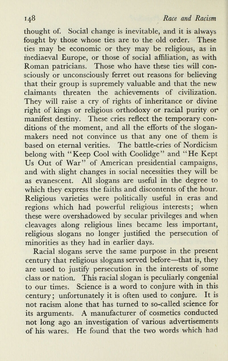 thought of. Social change is inevitable, and it is always fought by those whose ties are to the old order. These ties may be economic or they may be religious, as in mediaeval Europe, or those of social affiliation, as with Roman patricians. Those who have these ties will con sciously or unconsciously ferret out reasons for believing that their group is supremely valuable and that the new claimants threaten the achievements of civilization. They will raise a cry of rights of inheritance or divine right of kings or religious orthodoxy or racial purity or manifest destiny. These cries reflect the temporary con ditions of the moment, and all the efforts of the slogan- makers need not convince us that any one of them is based on eternal verities. The battle-cries of Nordicism belong with “Keep Cool with Coolidge” and “He Kept Us Out of War” of American presidential campaigns, and with slight changes in social necessities they will be as evanescent. All slogans are useful in the degree to which they express the faiths and discontents of the hour. Religious varieties were politically useful in eras and regions which had powerful religious interests; when these were overshadowed by secular privileges and when cleavages along religious lines became less important, religious slogans no longer justified the persecution of minorities as they had in earlier days. Racial slogans serve the same purpose in the present century that religious slogans served before—that is, they are used to justify persecution in the interests of some class or nation. This racial slogan is peculiarly congenial to our times. Science is a word to conjure with in this century; unfortunately it is often used to conjure. It is not racism alone that has turned to so-called science for its arguments. A manufacturer of cosmetics conducted not long ago an investigation of various advertisements of his wares. He found that the two words which had