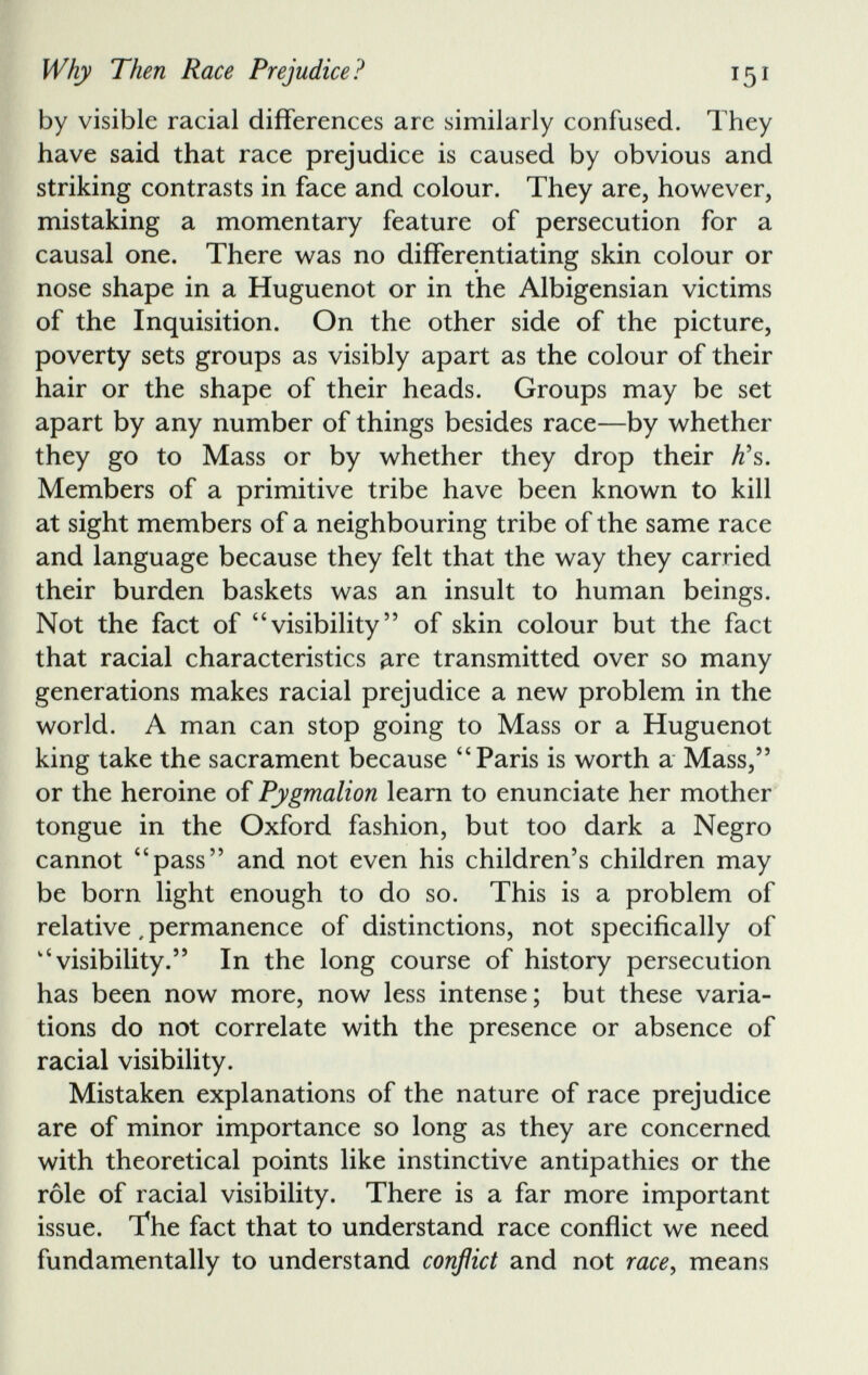 by visible racial differences are similarly confused. They have said that race prejudice is caused by obvious and striking contrasts in face and colour. They are, however, mistaking a momentary feature of persecution for a causal one. There was no differentiating skin colour or nose shape in a Huguenot or in the Albigensian victims of the Inquisition. On the other side of the picture, poverty sets groups as visibly apart as the colour of their hair or the shape of their heads. Groups may be set apart by any number of things besides race—by whether they go to Mass or by whether they drop their K s. Members of a primitive tribe have been known to kill at sight members of a neighbouring tribe of the same race and language because they felt that the way they carried their burden baskets was an insult to human beings. Not the fact of “visibility” of skin colour but the fact that racial characteristics are transmitted over so many generations makes racial prejudice a new problem in the world. A man can stop going to Mass or a Huguenot king take the sacrament because “Paris is worth a Mass,” or the heroine of Pygmalion learn to enunciate her mother tongue in the Oxford fashion, but too dark a Negro cannot “pass” and not even his children’s children may be born light enough to do so. This is a problem of relative, permanence of distinctions, not specifically of “visibility.” In the long course of history persecution has been now more, now less intense; but these varia tions do not correlate with the presence or absence of racial visibility. Mistaken explanations of the nature of race prejudice are of minor importance so long as they are concerned with theoretical points like instinctive antipathies or the role of racial visibility. There is a far more important issue. The fact that to understand race conflict we need fundamentally to understand conflict and not race, means