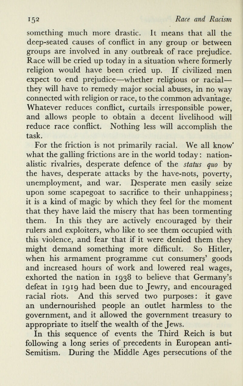 something much more drastic. It means that all the deep-seated causes of conflict in any group or between groups are involved in any outbreak of race prejudice. Race will be cried up today in a situation where formerly religion would have been cried up. If civilized men expect to end prejudice—whether religious or racial— they will have to remedy major social abuses, in no way connected with religion or race, to the common advantage. Whatever reduces conflict, curtails irresponsible power, and allows people to obtain a decent livelihood will reduce race conflict. Nothing less will accomplish the task. For the friction is not primarily racial. We all know* what the galling frictions are in the world today: nation alistic rivalries, desperate defence of the status quo by the haves, desperate attacks by the have-nots, poverty, unemployment, and war. Desperate men easily seize upon some scapegoat to sacrifice to their unhappiness; it is a kind of magic by which they feel for the moment that they have laid the misery that has been tormenting them. In this they are actively encouraged by their rulers and exploiters, who like to see them occupied with this violence, and fear that if it were denied them they might demand something more difficult. So Hitler, when his armament programme cut consumers 5 goods and increased hours of work and lowered real wages, exhorted the nation in 1938 to believe that Germany’s defeat in 1919 had been due to Jewry, and encouraged racial riots. And this served two purposes: it gave an undernourished people an outlet harmless to the government, and it allowed the government treasury to appropriate to itself the wealth of the Jews. In this sequence of events the Third Reich is but following a long series of precedents in European anti- Semitism. During the Middle Ages persecutions of the