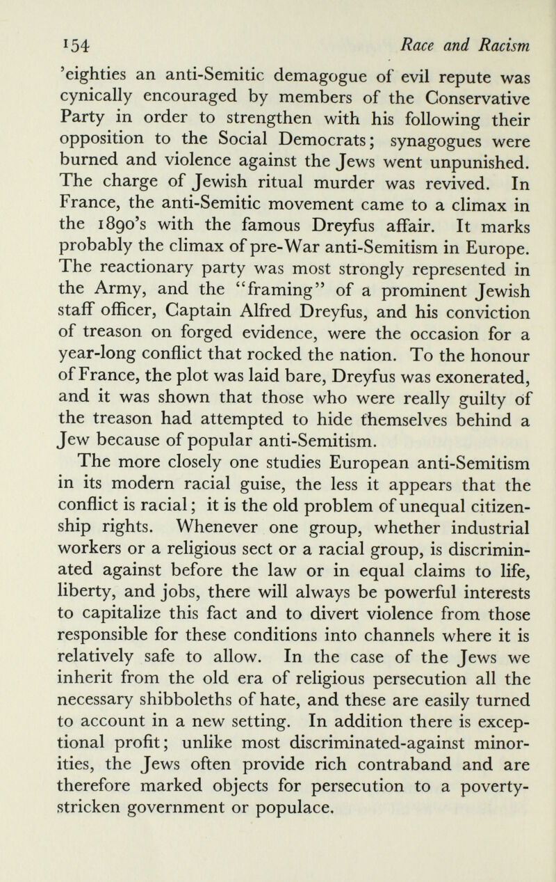 ’eighties an anti-Semitic demagogue of evil repute was cynically encouraged by members of the Conservative Party in order to strengthen with his following their opposition to the Social Democrats; synagogues were burned and violence against the Jews went unpunished. The charge of Jewish ritual murder was revived. In France, the anti-Semitic movement came to a climax in the 1890’s with the famous Dreyfus affair. It marks probably the climax of pre-War anti-Semitism in Europe. The reactionary party was most strongly represented in the Army, and the 4 ‘framing” of a prominent Jewish staff officer, Captain Alfred Dreyfus, and his conviction of treason on forged evidence, were the occasion for a year-long conflict that rocked the nation. To the honour of France, the plot was laid bare, Dreyfus was exonerated, and it was shown that those who were really guilty of the treason had attempted to hide themselves behind a Jew because of popular anti-Semitism. The more closely one studies European anti-Semitism in its modern racial guise, the less it appears that the conflict is racial; it is the old problem of unequal citizen ship rights. Whenever one group, whether industrial workers or a religious sect or a racial group, is discrimin ated against before the law or in equal claims to life, liberty, and jobs, there will always be powerful interests to capitalize this fact and to divert violence from those responsible for these conditions into channels where it is relatively safe to allow. In the case of the Jews we inherit from the old era of religious persecution all the necessary shibboleths of hate, and these are easily turned to account in a new setting. In addition there is excep tional profit; unlike most discriminated-against minor ities, the Jews often provide rich contraband and are therefore marked objects for persecution to a poverty- stricken government or populace.