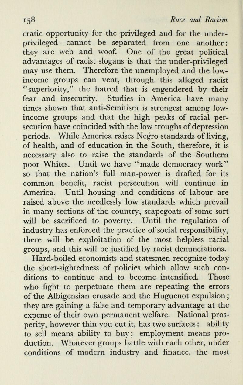 cratic opportunity for the privileged and for the under privileged—cannot be separated from one another : they are web and woof. One of the great political advantages of racist slogans is that the under-privileged may use them. Therefore the unemployed and the low- income groups can vent, through this alleged racist “superiority,” the hatred that is engendered by their fear and insecurity. Studies in America have many times shown that anti-Semitism is strongest among low- income groups and that the high peaks of racial per secution have coincided with the low troughs of depression periods. While America raises Negro standards of living, of health, and of education in the South, therefore, it is necessary also to raise the standards of the Southern poor Whites. Until we have “made democracy work” so that the nation’s full man-power is drafted for its common benefit, racist persecution will continue in America. Until housing and conditions of labour are raised above the needlessly low standards which prevail in many sections of the country, scapegoats of some sort will be sacrificed to poverty. Until the regulation of industry has enforced the practice of social responsibility, there will be exploitation of the most helpless racial groups, and this will be justified by racist denunciations. Hard-boiled economists and statesmen recognize today the short-sightedness of policies which allow such con ditions to continue and to become intensified. Those who fight to perpetuate them are repeating the errors of the Albigensian crusade and the Huguenot expulsion ; they are gaining a false and temporary advantage at the expense of their own permanent welfare. National pros perity, however thin you cut it, has two surfaces : ability to sell means ability to buy; employment means pro duction. Whatever groups battle with each other, under conditions of modern industry and finance, the most