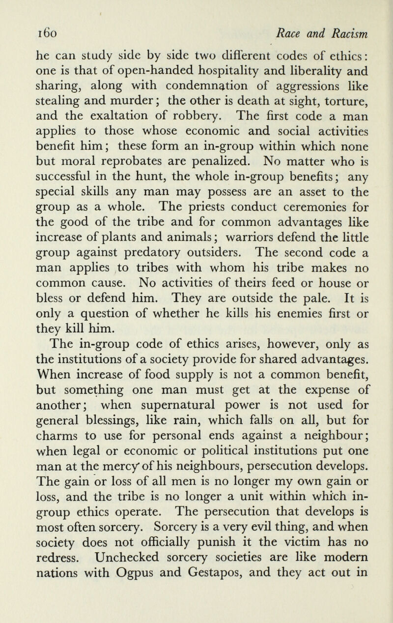 he can study side by side two different codes of ethics: one is that of open-handed hospitality and liberality and sharing, along with condemnation of aggressions like stealing and murder; the other is death at sight, torture, and the exaltation of robbery. The first code a man applies to those whose economic and social activities benefit him; these form an in-group within which none but moral reprobates are penalized. No matter who is successful in the hunt, the whole in-group benefits; any special skills any man may possess are an asset to the group as a whole. The priests conduct ceremonies for the good of the tribe and for common advantages like increase of plants and animals; warriors defend the little group against predatory outsiders. The second code a man applies to tribes with whom his tribe makes no common cause. No activities of theirs feed or house or bless or defend him. They are outside the pale. It is only a question of whether he kills his enemies first or they kill him. The in-group code of ethics arises, however, only as the institutions of a society provide for shared advantages. When increase of food supply is not a common benefit, but something one man must get at the expense of another; when supernatural power is not used for general blessings, like rain, which falls on all, but for charms to use for personal ends against a neighbour; when legal or economic or political institutions put one man at the mercy of his neighbours, persecution develops. The gain or loss of all men is no longer my own gain or loss, and the tribe is no longer a unit within which in group ethics operate. The persecution that develops is most often sorcery. Sorcery is a very evil thing, and when society does not officially punish it the victim has no redress. Unchecked sorcery societies are like modern nations with Ogpus and Gestapos, and they act out in