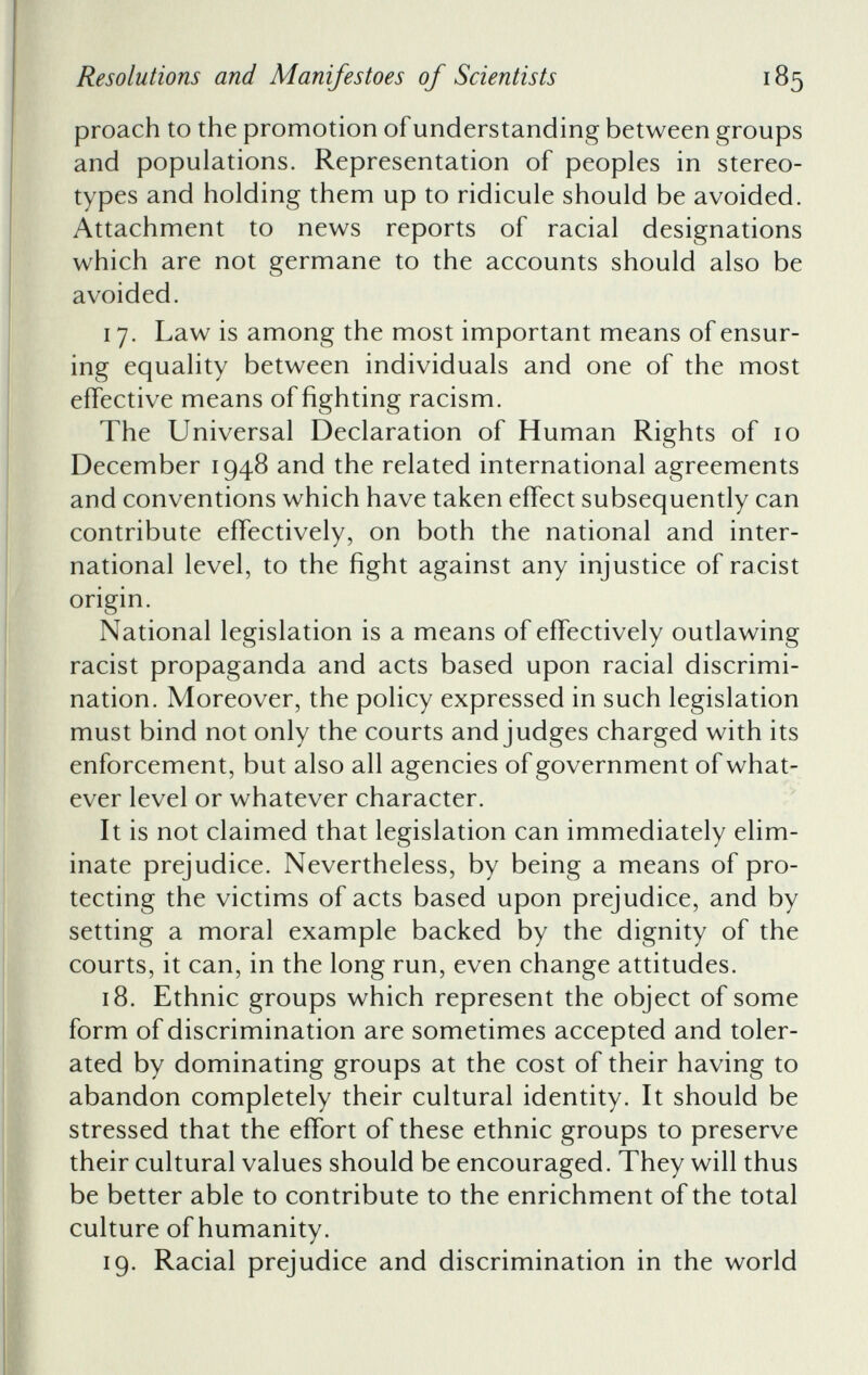 proach to the promotion of understanding between groups and populations. Representation of peoples in stereo types and holding them up to ridicule should be avoided. Attachment to news reports of racial designations which are not germane to the accounts should also be avoided. 17. Law is among the most important means of ensur ing equality between individuals and one of the most effective means of fighting racism. The Universal Declaration of Human Rights of 10 December 1948 and the related international agreements and conventions which have taken effect subsequently can contribute effectively, on both the national and inter national level, to the fight against any injustice of racist origin. National legislation is a means of effectively outlawing racist propaganda and acts based upon racial discrimi nation. Moreover, the policy expressed in such legislation must bind not only the courts and judges charged with its enforcement, but also all agencies of government of what ever level or whatever character. It is not claimed that legislation can immediately elim inate prejudice. Nevertheless, by being a means of pro tecting the victims of acts based upon prejudice, and by setting a moral example backed by the dignity of the courts, it can, in the long run, even change attitudes. 18. Ethnic groups which represent the object of some form of discrimination are sometimes accepted and toler ated by dominating groups at the cost of their having to abandon completely their cultural identity. It should be stressed that the effort of these ethnic groups to preserve their cultural values should be encouraged. They will thus be better able to contribute to the enrichment of the total culture of humanity. 19. Racial prejudice and discrimination in the world