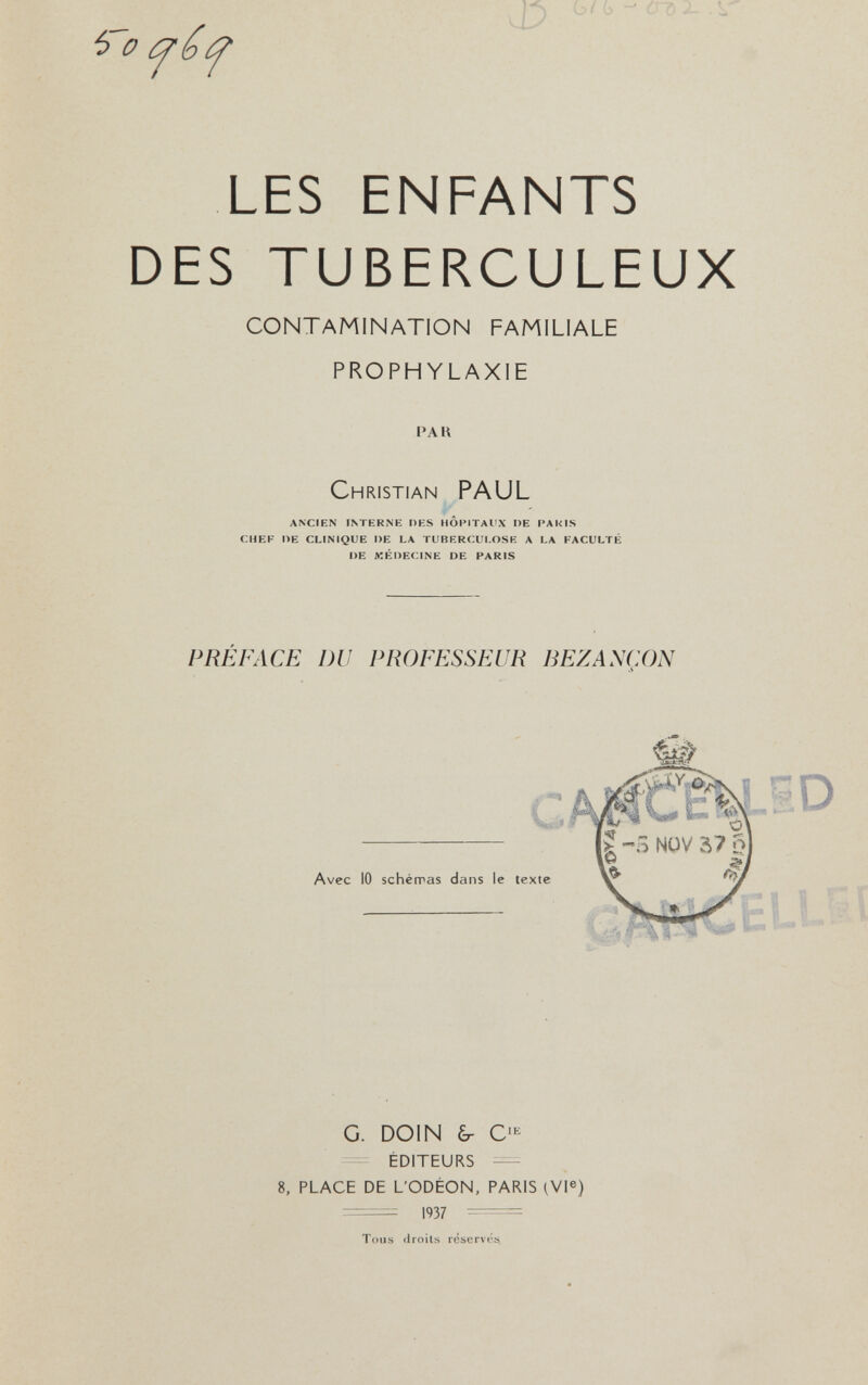 b/G - Л' LES ENFANTS DES TUBERCULEUX CONTAMINATION FAMILIALE PROPHYLAXIE PAK Christian PAUL ANCIEN INTERNE OES HOI'lTAl'X DE PAKIS CHEF l>E CLINIQUE DE LA TUBERCULOSE A LA FACULTÉ DE MÉDECINE DE PARIS PRÉFACE DU PROFESSEUR BEZANCON ^ 0 ¿7 b G. DOIN ¿Г C' éditeurs — 8, place de l'odèon, paris (vp) гт= 1937  Tous droils réservés.