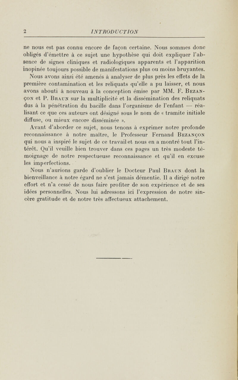 2 INTRODUCTION ne nous est pas connu encore de façon certaine. Nous sommes donc obligés d'émettre à ce sujet une hypothèse qui doit exphquer l'ab¬ sence de signes cliniques et radiologiques apparents et l'apparition inopinée toujours possible de manifestations plus ou moins bruyantes. Nous avons ainsi été amenés à analyser de plus près les effets de la première contamination et les reliquats qu'elle a pu laisser, et nous, avons abouti à nouveau à la conception émise par MM. F. Bezan- çoN et P. Braun sur la multiplicité et la dissémination des reliquats dus à la pénétration du bacille dans l'organisme de l'enfant — réa¬ lisant ce que ces auteurs ont désigné sous le nom de « tramite initiale diffuse, ou mieux encore disséminée ». Avant d'aborder ce sujet, nous tenons à exprimer notre profonde reconnaissance à notre maître, le Professeur Fernand Bezançon qui nous a inspiré le sujet de ce travail et nous en a montré tout l'in¬ térêt. Qu'il veuille bien trouver dans ces pages un très modeste té¬ moignage de notre respectueuse reconnaissance et qu'il en excuse les imperfections. Nous n'aurions garde d'oublier le Docteur Paul Braun dont la bienveillance à notre égard ne s'est jamais démentie. Il a dirigé notre effort et n'a cessé de nous faire profiter de son expérience et de ses idées personnelles. Nous lui adressons ici l'expression de notre sin¬ cère gratitude et de notre très affectueux attachement.