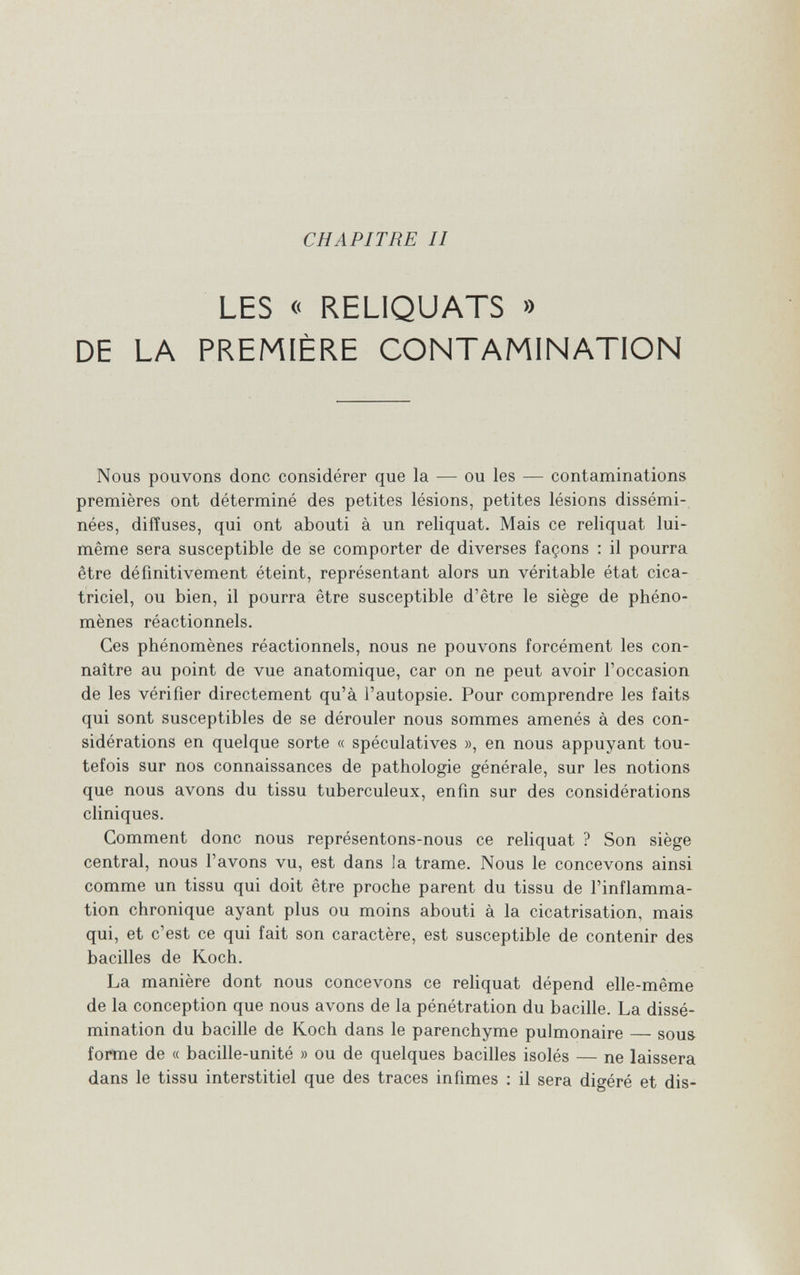 CHAPITRE II LES « RELIQUATS » DE LA PREMIÈRE CONTAMINATION Nous pouvons donc considérer que la — ou les — contaminations premières ont déterminé des petites lésions, petites lésions dissémi¬ nées, diffuses, qui ont abouti à un reliquat. Mais ce reliquat lui- même sera susceptible de se comporter de diverses façons : il pourra être définitivement éteint, représentant alors un véritable état cica¬ triciel, ou bien, il pourra être susceptible d'être le siège de phéno¬ mènes réactionnels. Ces phénomènes réactionnels, nous ne pouvons forcément les con¬ naître au point de vue anatomique, car on ne peut avoir l'occasion de les vérifier directement qu'à l'autopsie. Pour comprendre les faits qui sont susceptibles de se dérouler nous sommes amenés à des con¬ sidérations en quelque sorte « spéculatives », en nous appuyant tou¬ tefois sur nos connaissances de pathologie générale, sur les notions que nous avons du tissu tuberculeux, enfin sur des considérations cliniques. Gomment donc nous représentons-nous ce reliquat ? Son siège central, nous l'avons vu, est dans la trame. Nous le concevons ainsi comme un tissu qui doit être proche parent du tissu de l'inflamma¬ tion chronique ayant plus ou moins abouti à la cicatrisation, mais qui, et c'est ce qui fait son caractère, est susceptible de contenir des bacilles de Koch. La manière dont nous concevons ce reliquat dépend elle-même de la conception que nous avons de la pénétration du bacille. La dissé¬ mination du bacille de Koch dans le parenchyme pulmonaire — sous forme de « bacille-unité » ou de quelques bacilles isolés — ne laissera dans le tissu interstitiel que des traces infimes ; il sera digéré et dis-