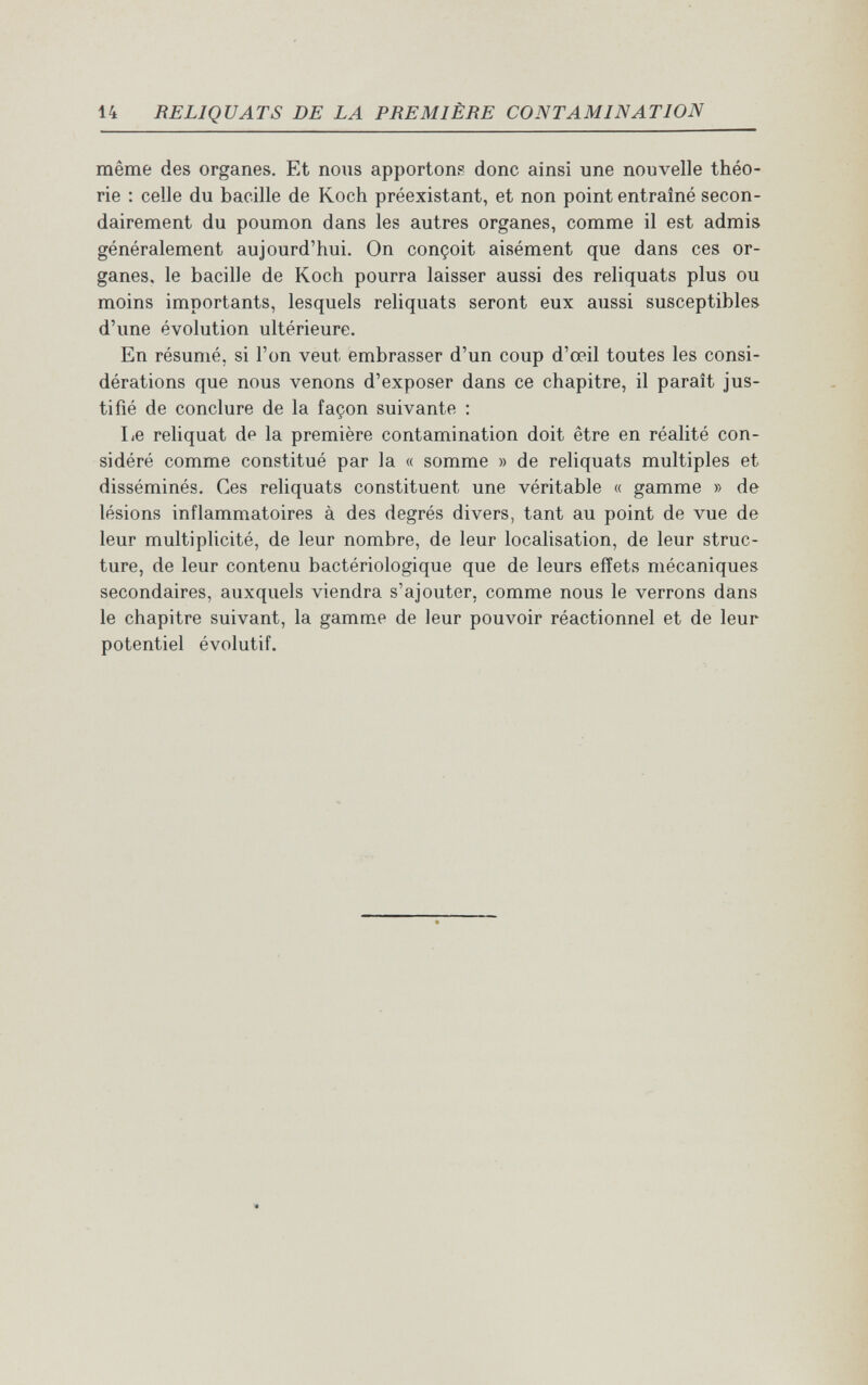 14 RELIQUATS DE LA PREMIÈRE CONTAMINATION même des organes. Et nous apportons donc ainsi une nouvelle théo¬ rie : celle du bacille de Koch préexistant, et non point entraîné secon¬ dairement du poumon dans les autres organes, comme il est admis généralement aujourd'hui. On conçoit aisément que dans ces or¬ ganes, le bacille de Koch pourra laisser aussi des reliquats plus ou moins importants, lesquels reliquats seront eux aussi susceptibles d'une évolution ultérieure. En résumé, si l'on veut embrasser d'un coup d'œil toutes les consi¬ dérations que nous venons d'exposer dans ce chapitre, il paraît jus¬ tifié de conclure de la façon suivante : Le reliquat de la première contamination doit être en réalité con¬ sidéré comme constitué par la « somme » de reliquats multiples et disséminés. Ces reliquats constituent une véritable « gamme » de lésions inflammatoires à des degrés divers, tant au point de vue de leur multiplicité, de leur nombre, de leur localisation, de leur struc¬ ture, de leur contenu bactériologique que de leurs effets mécaniques secondaires, auxquels viendra s'ajouter, comme nous le verrons dans le chapitre suivant, la gamme de leur pouvoir réactionnel et de leur potentiel évolutif.