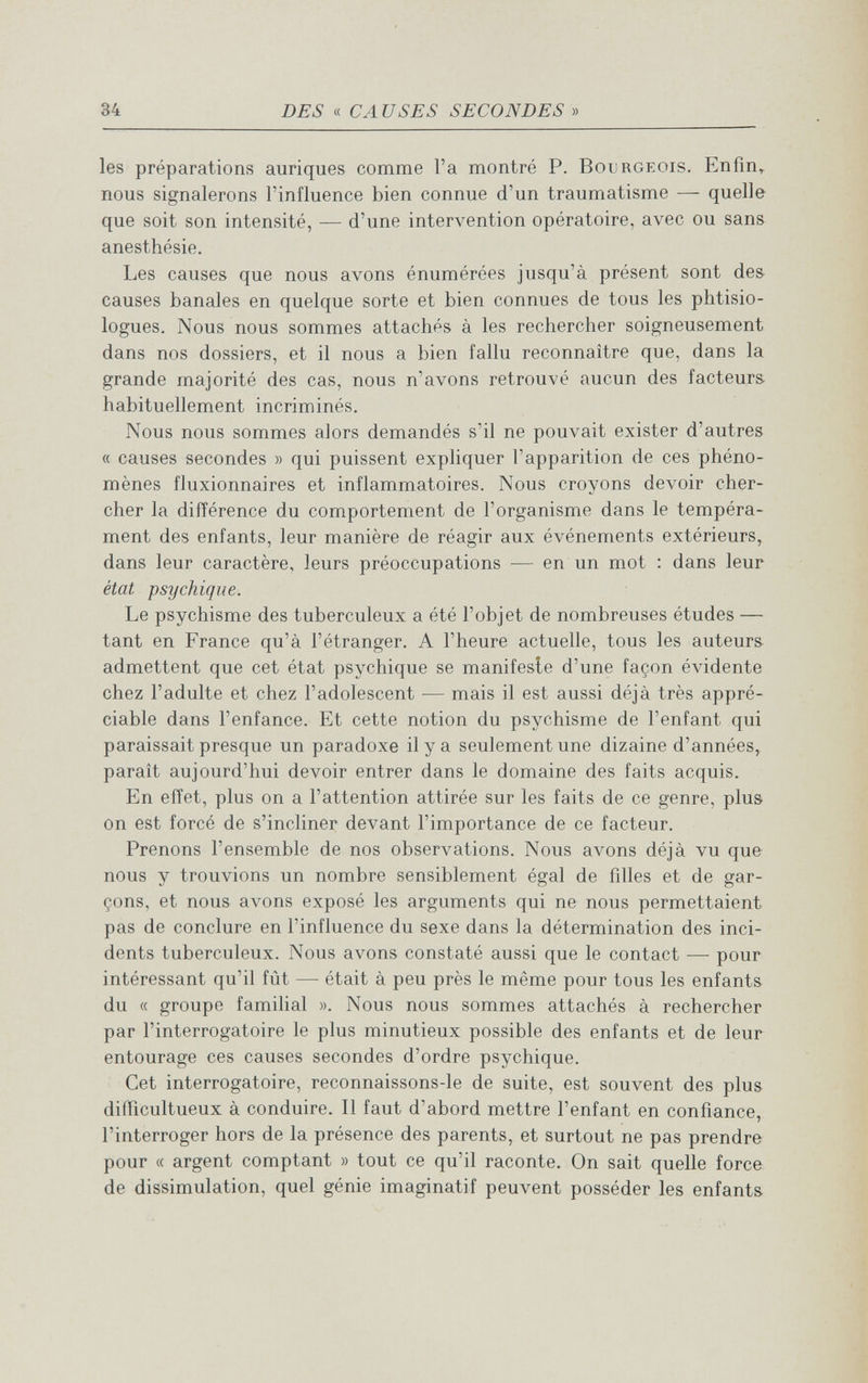 34 DES « CA USES SECONDES » les préparations auriques comme Га montré P. Bourgeois. Enfm^ nous signalerons l'influence bien connue d'un traumatisme — quelle que soit son intensité, — d'une intervention opératoire, avec ou sans anesthésie. Les causes que nous avons énumérées jusqu'à présent sont de& causes banales en quelque sorte et bien connues de tous les phtisio- logues. Nous nous sommes attachés à les rechercher soigneusement dans nos dossiers, et il nous a bien fallu reconnaître que, dans la grande majorité des cas, nous n'avons retrouvé aucun des facteurs- habituellement incriminés. Nous nous sommes alors demandés s'il ne pouvait exister d'autres « causes secondes » qui puissent expliquer l'apparition de ces phéno¬ mènes fluxionnaires et inflammatoires. Nous croyons devoir cher¬ cher la différence du comportement de l'organisme dans le tempéra¬ ment des enfants, leur manière de réagir aux événements extérieurs, dans leur caractère, leurs préoccupations — en un mot : dans leur état psychique. Le psychisme des tuberculeux a été l'objet de nombreuses études — tant en France qu'à l'étranger. A l'heure actuelle, tous les auteurs admettent que cet état psychique se manifeste d'une façon évidente chez l'adulte et chez l'adolescent — mais il est aussi déjà très appré¬ ciable dans l'enfance. Et cette notion du psychisme de l'enfant qui paraissait presque un paradoxe il y a seulement une dizaine d'années, parait aujourd'hui devoir entrer dans le domaine des faits acquis. En effet, plus on a l'attention attirée sur les faits de ce genre, plus on est forcé de s'incliner devant l'importance de ce facteur. Prenons l'ensemble de nos observations. Nous avons déjà vu que nous y trouvions un nombre sensiblement égal de fdles et de gar¬ çons, et nous avons exposé les arguments qui ne nous permettaient pas de conclure en l'influence du sexe dans la détermination des inci¬ dents tuberculeux. Nous avons constaté aussi que le contact —• pour intéressant qu'il fût — était à peu près le même pour tous les enfants du (( groupe familial ». Nous nous sommes attachés à rechercher par l'interrogatoire le plus minutieux possible des enfants et de leur entourage ces causes secondes d'ordre psychique. Cet interrogatoire, reconnaissons-le de suite, est souvent des plus difficultueux à conduire. Il faut d'abord mettre l'enfant en confiance, l'interroger hors de la présence des parents, et surtout ne pas prendre pour « argent comptant » tout ce qu'il raconte. On sait quelle force de dissimulation, quel génie Imaginatif peuvent posséder les enfants