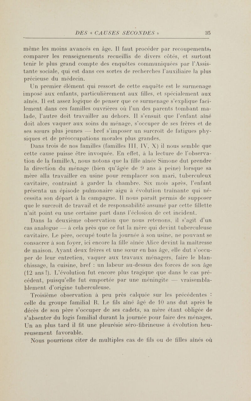 DES « CA USES SECONDES » 35 même les moins avancés en âge. Il faut procéder par recoupements» comparer les renseignements recueillis de divers côtés, et surtout tenir le plus grand compte des enquêtes communiquées par l'Assis¬ tante sociale, qui est dans ces sortes de recherches l'auxiliaire la plus précieuse du médecin. Un premier élément qui ressort de cette enquête est le surmenage imposé aux enfants, particulièrement aux filles, et spécialement aux aînés. Il est assez logique de penser que ce surmenage s'explique faci¬ lement dans ces familles ouvrières où l'un des parents tombant ma¬ lade, l'autre doit travailler au dehors. Il s'ensuit que l'enfant aîné doit alors vaquer aux soins du ménage, s'occuper de ses frères et de ses sœurs plus jeunes — bref s'imposer un surcroît de fatigues phy¬ siques et de préoccupations morales plus grandes. Dans trois de nos familles (familles III, IV, X) il nous semble que cette cause puisse être invoquée. En effet, à la lecture de l'observa¬ tion de la familleA, nous notons que la fille aînée Simone dut prendre la direction du ménage (bien qu'âgée de 9 ans à peine) lorsque sa mère alla travailler en usine pour remplacer son mari, tuberculeux cavitaire, contraint à garder la chambre. Six mois après, l'enfant présenta un épisode pulmonaire aigu à évolution traînante qui né¬ cessita son départ à la campagne. Il nous paraît permis de supposer que le surcroît de travail et de responsabilité assumé par cette fillette n'ait point eu une certaine part dans l'éclosion de cet incident. Dans la deuxième observation que nous retenons, il s'agit d'un cas analogue — à cela près que ce fut la mère qui devint tuberculeuse cavitaire. Le père, occupé toute la journée à son usine, ne pouvant se consacrer à son foyer, ici encore la fille aînée Alice devint la maîtresse de maison. Ayant deux frères et une sœur en bas âge, elle dut s'occu¬ per de leur entretien, vaquer aux travaux ménagers, faire le blan¬ chissage, la cuisine, bref ; un labeur au-dessus des forces de son âge (12 ans !). L'évolution fut encore plus tragique que dans le cas pré¬ cédent, puisqu'elle fut emportée par une méningite — vraisembla¬ blement d'origine tuberculeuse. Troisième observation à peu près calquée sur les précédentes : celle du groupe familial R. Le fils aîné âgé de 10 ans dut après le décès de son père s'occuper de ses cadets, sa mère étant obligée de s'absenter du logis familial durant la journée pour faire des ménages. Un an plus tard il fit une pleurésie séro-fibrineuse à évolution heu¬ reusement favorable. Nous pourrions citer de multiples cas de fils ou de filles aînés où