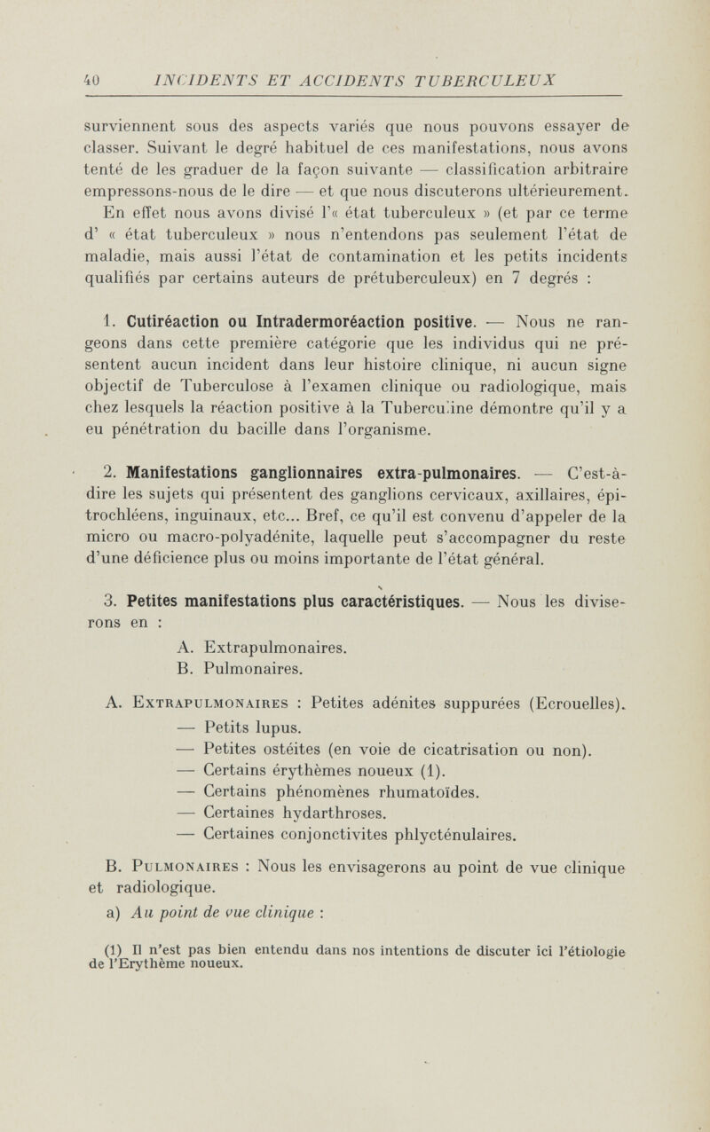 40 INCIDENTS ET ACCIDENTS TUBERCULEUX surviennent sous des aspects variés que nous pouvons essayer de classer. Suivant le degré habituel de ces manifestations, nous avons tenté de les graduer de la façon suivante — classification arbitraire empressons-nous de le dire — et que nous discuterons ultérieurement. En eiïet nous avons divisé Г« état tuberculeux » (et par ce terme d' « état tuberculeux » nous n'entendons pas seulement l'état de maladie, mais aussi l'état de contamination et les petits incidents qualifiés par certains auteurs de prétuberculeux) en 7 degrés : 1. Cutiréaction ou Intradermoréaction positive. — Nous ne ran¬ geons dans cette première catégorie que les individus qui ne pré¬ sentent aucun incident dans leur histoire clinique, ni aucun signe objectif de Tuberculose à l'examen clinique ou radiologique, mais chez lesquels la réaction positive à la ТиЬегсилпе démontre qu'il y a eu pénétration du bacille dans l'organisme. 2. Manifestations ganglionnaires extra-pulmonaires. — C'est-à- dire les sujets qui présentent des ganglions cervicaux, axillaires, épi- trochléens, inguinaux, etc... Bref, ce qu'il est convenu d'appeler de la micro ou macro-polyadénite, laquelle peut s'accompagner du reste d'une déficience plus ou moins importante de l'état général. N 3. Petites manifestations plus caractéristiques. — Nous les divise¬ rons en : A. Extrapulmonaires. B. Pulmonaires. A. Extrapulmonaires : Petites adénites suppurées (Ecrouelles). — Petits lupus. — Petites ostéites (en voie de cicatrisation ou non). — Certains érythèmes noueux (1). — Certains phénomènes rhumatoïdes. — Certaines hydarthroses. — Certaines conjonctivites phlycténulaires, B. Pulmonaires : Nous les envisagerons au point de vue clinique et radiologique. a) Au point de vue clinique : (1) Il n'est pas bien entendu dans nos intentions de discuter ici l'étiologie de l'Erythème noueux.