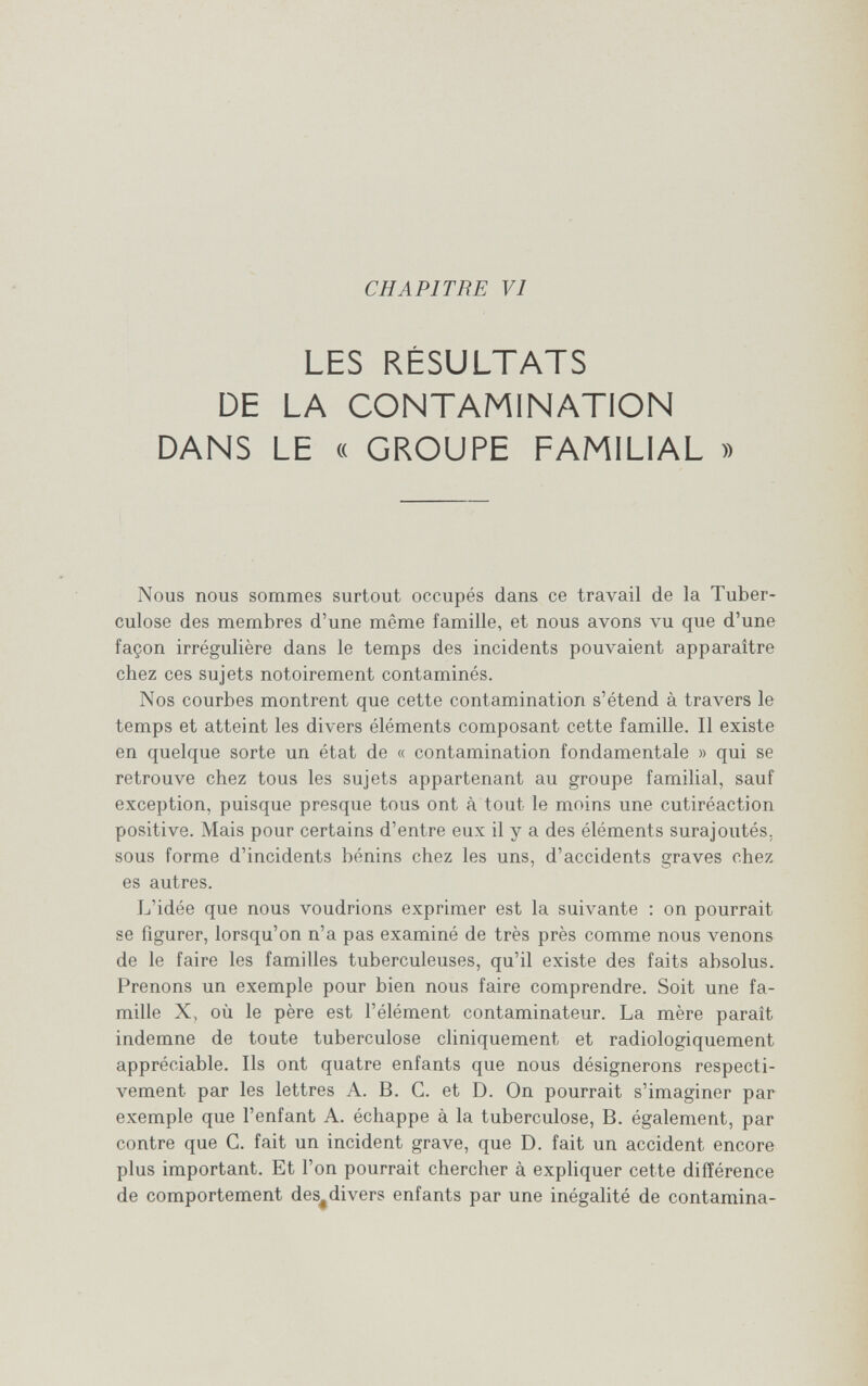 CHAPITRE VI LES RÉSULTATS DE LA CONTAMINATION DANS LE « GROUPE FAMILIAL » Nous nous sommes surtout occupés dans ce travail de la Tuber¬ culose des membres d'une même famille, et nous avons vu que d'une façon irrégulière dans le temps des incidents pouvaient apparaître chez ces sujets notoirement contaminés. Nos courbes montrent que cette contamination s'étend à travers le temps et atteint les divers éléments composant cette famille. Il existe en quelque sorte un état de « contamination fondamentale » qui se retrouve chez tous les sujets appartenant au groupe familial, sauf exception, puisque presque tous ont à tout le moins une cutiréaction positive. Mais pour certains d'entre eux il y a des éléments surajoutés, sous forme d'incidents bénins chez les uns, d'accidents graves chez es autres. L'idée que nous voudrions exprimer est la suivante : on pourrait se figurer, lorsqu'on n'a pas examiné de très près comme nous venons de le faire les familles tuberculeuses, qu'il existe des faits absolus. Prenons un exemple pour bien nous faire comprendre. Soit une fa¬ mille X, où le père est l'élément contaminateur. La mère parait indemne de toute tuberculose cliniquement et radiologiquement appréciable. Ils ont quatre enfants que nous désignerons respecti- л'^етеМ. par les lettres A. B. G. et D. On pourrait s'imaginer par exemple que l'enfant A. échappe à la tuberculose, B. également, par contre que G. fait un incident grave, que D. fait un accident encore plus important. Et l'on pourrait chercher à expliquer cette différence de comportement des^divers enfants par une inégalité de contamina-