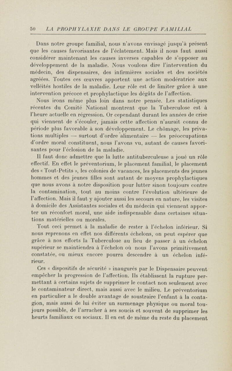50 LA PROPHYLAXIE DANS LE GROUPE FAMILIAL Dans notre groupe familial, nous n'avons envisagé jusqu'à présent que les causes favorisantes de l'éclatement. Mais il nous faut aussi considérer maintenant les causes inverses capables de s'opposer au développement de la maladie. Nous voulons dire l'intervention du médecin, des dispensaires, des infirmières sociales et des sociétés agréées. Toutes ces œuvres apportent une action modératrice aux velléités hostiles de la maladie. Leur rôle est de limiter grâce à une intervention précoce et prophylactique les dégâts de l'affection. Nous irons même plus loin dans notre pensée. Les statistiques récentes du Comité National montrent que la Tuberculose est à l'heure actuelle en régression. Or cependant durant les années de crise qui viennent de s'écouler, jamais cette affection n'aurait connu de période plus favorable à son développement. Le chômage, les priva¬ tions multiples — surtout d'ordre alimentaire — les préoccupations d'ordre moral constituent, nous l'avons vu, autant de causes favori¬ santes pour l'éclosion de la maladie. Il faut donc admettre que la lutte antituberculeuse a joué un rôle effectif. En effet le préventorium, le placement familial, le placement des « Tout-Petits », les colonies de vacances, les placements des jeunes hommes et des jeunes filles sont autant de moyens prophylactiques que nous avons à notre disposition pour lutter sinon toujours contre la contamination, tout au moins contre l'évolution ultérieure de l'affection. Mais il faut y ajouter aussi les secours en nature, les visites à domicile des Assistantes sociales et du médecin qui viennent appor¬ ter un réconfort moral, une aide indispensable dans certaines situa¬ tions matérielles ou morales. Tout ceci permet à la maladie de rester à l'échelon inférieur. Si nous reprenons en effet nos différents échelons, on peut espérer que grâce à nos efforts la Tuberculose au lieu de passer à un échelon supérieur se maintiendra à l'échelon où nous l'avons primitivement constatée, ou mieux encore pourra descendre à un échelon infé¬ rieur. Ces « dispositifs de sécurité » inaugurés par le Dispensaire peuvent empêcher la progression de l'affection. Ils établissent la rupture per¬ mettant à certains sujets de supprimer le contact non seulement avec le contaminateur direct, mais aussi avec le milieu. Le préventorium en particulier a le double avantage de soustraire l'enfant à la conta¬ gion, mais aussi de lui éviter un surmenage physique ou moral tou¬ jours possible, de l'arracher à ses soucis et souvent de supprimer les heurts familiaux ou sociaux. Il en est de même du reste du placement