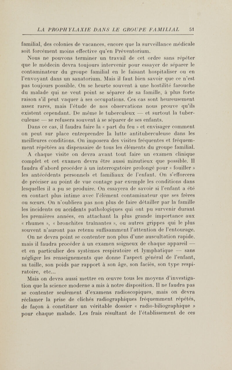 LA PROPHYLAXIE DANS LE GROUPE FAMILIAL 51 familial, des colonies de vacances, encore que la surveillance médicale soit forcément moins effective qu'en Préventorium. Nous ne pouvons terminer un travail de cet ordre sans répéter que le médecin devra toujours intervenir pour essayer de séparer le contaminateur du groupe familial en le faisant hospitaliser ou en l'envoyant dans un sanatorium. Mais il faut bien savoir que ce n'est pas toujours possible. On se heurte souvent à une hostilité farouche du malade qui ne veut point se séparer de sa famille, à plus forte raison s'il peut vaquer à ses occupations. Ces cas sont heureusement assez rares, mais l'étude de nos observations nous prouve qu'ils existent cependant. De même le tuberculeux — et surtout la tuber¬ culeuse — se refusera souvent à se séparer de ses enfants. Dans ce cas, il faudra faire la « part du feu » et envisager comment on peut sur place entreprendre la lutte antituberculeuse dans les meilleures conditions. On imposera des visites fréquentes et fréquem¬ ment répétées au dispensaire de tous les éléments du groupe familial. A chaque visite on devra avant tout faire un examen clinique complet et cet examen devra être aussi minutieux que possible. Il faudra d'abord procéder à un interrogatoire prolongé pour « fouiller » les antécédents personnels et familiaux de l'enfant. On s'efforcera de préciser au point de vue contage par exemple les conditions dans lesquelles il a pu se produire. On essayera de savoir si l'enfant a été en contact plus intime avec l'élément contaminateur que ses frères ou sœurs. On n'oubliera pas non plus de faire détailler par la famille les incidents ou accidents pathologiques qui ont pu survenir durant les premières années, en attachant la plus grande importance aux « rhumes », « bronchites traînantes », ou autres grippes qui le plus souvent n'auront pas retenu suffisamment l'attention de l'entourage. On ne devra point se contenter non plus d'une auscultation rapide, mais il faudra procéder à un examen soigneux de chaque appareil — et en particulier des systèmes respiratoire et lymphatique — sans négliger les renseignements que donne l'aspect général de l'enfant, sa taille, son poids par rapport à son âge, son faciès, son type respi¬ ratoire, etc... Mais on devra aussi mettre en œuvre tous les moyens d'investiga¬ tion que la science moderne a mis à notre disposition. Il ne faudra pas se contenter seulement d'examens radioscopiques, mais on devra réclamer la prise de clichés radiographiques fréquemment répétés, de façon à constituer un véritable dossier « radio-biliographique » pour chaque malade. Les frais résultant de l'établissement de ces