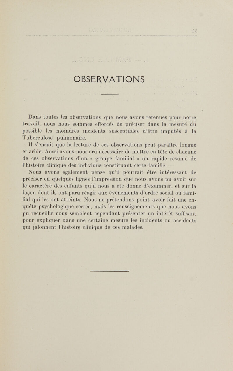 OBSERVATIONS Dans toutes les observations que nous avons retenues pour notre travail, nous nous sommes efforcés de préciser dans la mesure' du possible les moindres incidents susceptibles d'être imputés à la Tuberculose pulmonaire. Il s'ensuit que la lecture de ces observations peut paraître longue et aride. Aussi avons-nous cru nécessaire de mettre en tête de chacune de ces observations d'un « groupe familial » un rapide résumé de l'histoire clinique des individus constituant cette famille. Nous avons également pensé qu'il pourrait être intéressant de préciser en quelques lignes l'impression que nous avons pu avoir sur le caractère des enfants qu'il nous a été donné d'examiner, et sur la façon dont ils ont paru réagir aux événements d'ordre social ou fami¬ lial qui les ont atteints. Nous ne prétendons point avoir fait une en¬ quête psychologique serrée, mais les renseignements que nous avons pu recueillir nous semblent cependant présenter un intérêt suffisant pour expliquer dans une certaine mesure les incidents ou accidents qui jalonnent l'histoire clinique de ces malades.