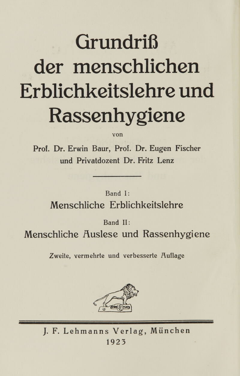 Grundriß der menschlichen Erblichkeitslehre und Rassenhygiene Prof. Dr. Erwin Baur, Prof. Dr. Eugen Fischer und Privatdozent Dr. Fritz Lenz Band I: Menschliche Erblichkeitslehrc Band II: Menschliche Äuslese und Rassenhygiene Zweite, vermehrte und verbesserte Äuflage J. F. Lehmanns Verlag, München von 1923