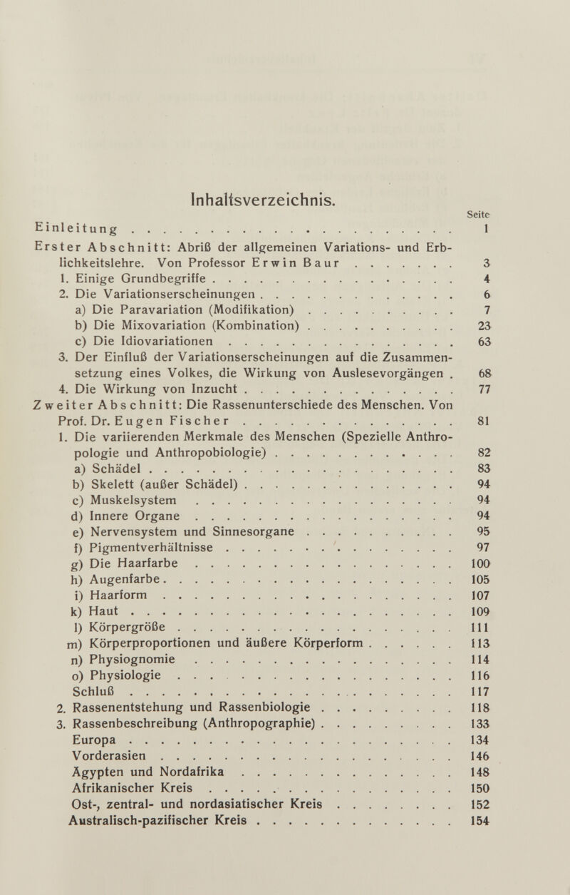 Inhaltsverzeichnis. Seite Einleitung  1 Erster Abschnitt: Abriß der allgemeinen Variations- und Erb¬ lichkeitslehre. Von Professor ErwinBaur 3 1. Einige Grundbegriffe 4 2. Die Variationserscheinungen 6 a) Die Paravariation (Modifikation) 7 b) Die Mixovariation (Kombination) 23 c) Die Idiovariationen 63 3. Der Einfluß der Variationserscheinungen auf die Zusammen¬ setzung eines Volkes, die Wirkung von Auslesevorgängen , 68 4. Die Wirkung von Inzucht 77 ZweiterAbschnitt: Die Rassenunterschiede des Menschen. Von Prof. Dr. E u g e n Fischer 81 1. Die variierenden Merkmale des Menschen (Spezielle Anthro¬ pologie und Anthropobiologie) 82 a) Schädel  83 b) Skelett (außer Schädel) 94 c) Muskelsystem 94 d) Innere Organe 94 e) Nervensystem und Sinnesorgane 95 f) Pigmentverhältnisse ' 97 g) Die Haarfarbe 100 h) Augenfarbe 105 i) Haarform 107 k) Haut 109 1) Körpergröße  III m) Körperproportionen und äußere Körperform 113 n) Physiognomie 114 o) Physiologie  116 Schluß 117 2. Rassenentstehung und Rassenbiologie 118 3. Rassenbeschreibung (Anthropographie) 133 Europa 134 Vorderasien 146 Ägypten und Nordafrika 148 Afrikanischer Kreis 150 Ost-, zentral- und nordasiatischer Kreis 152 Australisch-pazifischer Kreis 154