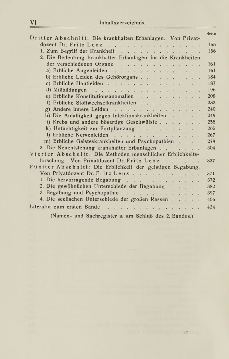 VI Inhaltsverzeichnis. Seite Dritter Abschnitt: Die krankhaften Erbanlagen. Von Privat¬ dozent Dr. FritzLenz 155 1. Zum Begriff der Krankheit 156 2. Die Bedeutung krankhafter Erbanlagen für die Krankheiten der verschiedenen Organe 161 a) Erbliche Augenleiden 161 b) Erbliche Leiden des Gehörorgans 184 c) Erbliche Hautleiden 187 d) Mißbildungen  196 €) Erbliche Konstitutionsanomalien 208 f) Erbliche Stoffwechselkrankheiten 233 g) Andere innere Leiden 240 h) Die Anfälligkeit gegen Infektionskrankheiten 249 i) Krebs und andere bösartige Geschwülste 258 k) Untüchtigkeit zur Fortpflanzung 265 1) Erbliche Nervenleiden 267 m) Erbliche Geisteskrankheiten und Psychopathien .... 279 3. Die Neuentstehung krankhafter Erbanlagen 304 Vierter Abschnitt: Die Methoden menschlicher Erblichkeits¬ forschung. Von Privatdozent Dr. Fritz Lenz 327 Fünfter Abschnitt: Die Erblichkeit der geistigen Begabung. Von Privatdozent Dr. Fritz Lenz 371 1. Die hervorragende Begabung 372 2. Die gewöhnlichen Unterschiede der Begabung 382 3. Begabung und Psychopathie 397 4. Die seelischen Unterschiede der großen Kassen 406 Literatur zum ersten Bande 434 (Namen- und Sachregister s. am Schluß des 2. Bandes.)