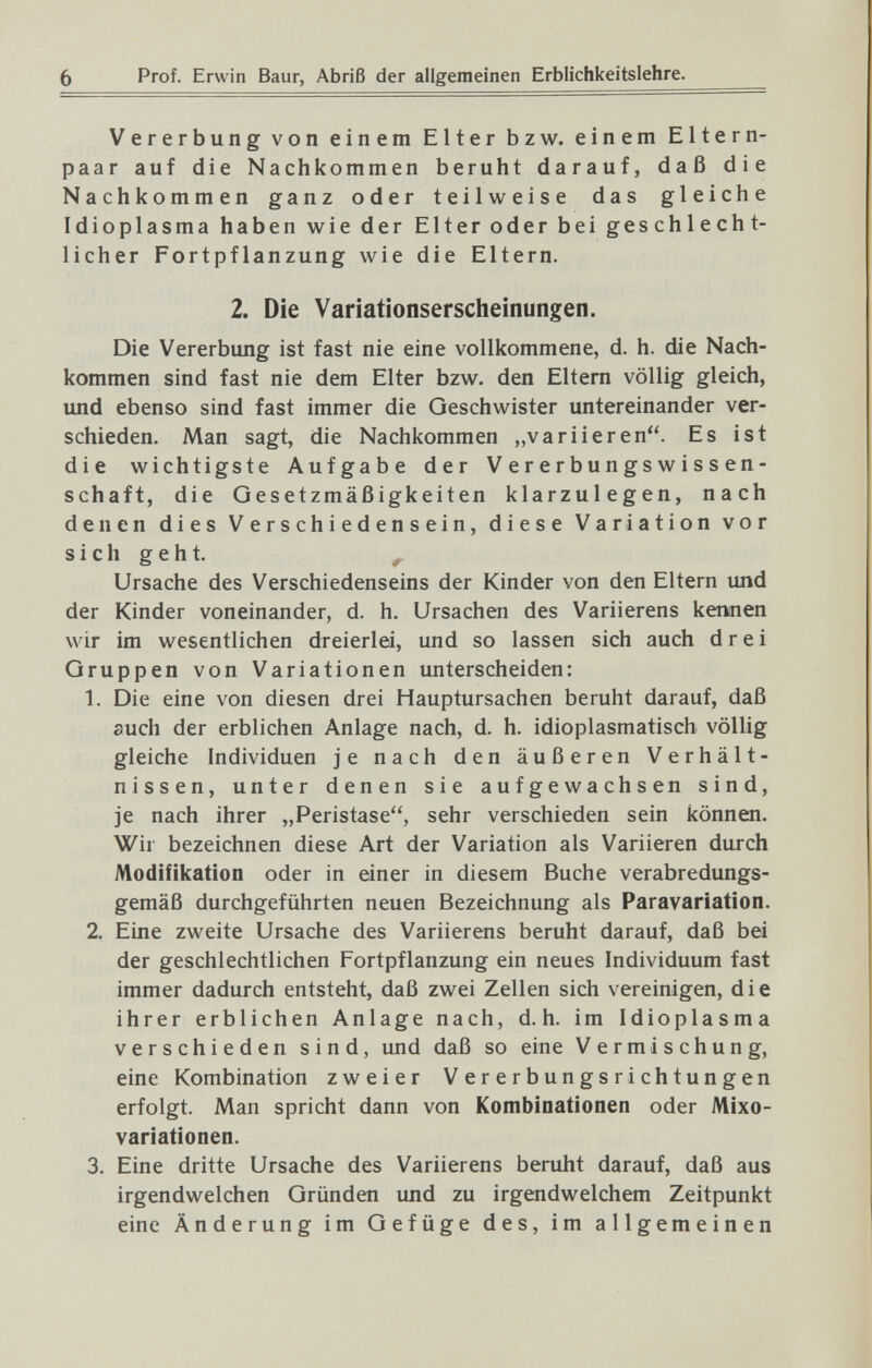 6 Prof. Erwin Baur, Abriß der allgemeinen Erblichkeitslehre. Vererbung von einem Elter bzw. einem Eltern¬ paar auf die Nachkommen beruht darauf, daß die Nachkommen ganz oder teilweise das gleiche Idioplasma haben wie der Elter oder bei geschlecht¬ licher Fortpflanzung wie die Eltern. 2. Die Variationserscheinungen. Die Vererbung ist fast nie eine vollkommene, d. h. die Nach¬ kommen sind fast nie dem Elter bzw. den Eltern völlig gleich, und ebenso sind fast immer die Geschwister untereinander ver¬ schieden. Man sagt, die Nachkommen „variieren. Es ist die wichtigste Aufgabe der V e r e r b u n gs w i s s en- schaft, die Gesetzmäßigkeiten klarzulegen, nach denen dies Verschiedensein, diese Variation vor s i с h g e h t. ^ Ursache des Verschiedenseins der Kinder von den Eltern imd der Kinder voneinander, d. h. Ursachen des Variierens kennen wir im wesentlichen dreierlei, und so lassen sich auch drei Gruppen von Variationen unterscheiden: 1. Die eine von diesen drei Hauptursachen beruht darauf, daß such der erblichen Anlage nach, d. h. idioplasmatisch völlig gleiche Individuen je nach den äußeren Verhält¬ nissen, unter denen sie aufgewachsen sind, je nach ihrer „Peristase, sehr verschieden sein können. Wir bezeichnen diese Art der Variation als Variieren durch Modifikation oder in einer in diesem Buche verabredungs¬ gemäß durchgeführten neuen Bezeichnung als Paravariation. 2. Eine zweite Ursache des Variierens beruht darauf, daß bei der geschlechtlichen Fortpflanzung ein neues Individuum fast immer dadurch entsteht, daß zwei Zellen sich vereinigen, die ihrer erblichen Anlage nach, d.h. im Idioplasma verschieden sind, und daß so eine Vermischung, eine Kombination zweier Vererbungsrichtungen erfolgt. Man spricht dann von Kombinationen oder Mixo- variationen. 3. Eine dritte Ursache des Variierens beruht darauf, daß aus irgendwelchen Gründen und zu irgendwelchem Zeitpunkt eine Änderung im Gefüge des, im allgemeinen