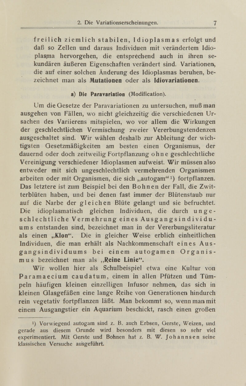 2. Die Variationserscheinungen. 7 freilich ziemlich stabilen, Idioplasmas erfolgt und daß so Zellen und daraus Individuen mit verändertem Idio- plaspia hervorgehen, die entspréchend auch in ihren se¬ kundären äußeren Eigenschaften verändert sind. Variationen, die auf einer solchen Änderung des Idioplasmas beruhen, be¬ zeichnet man als Mutationen oder als Idiovariationen. a) Die Paravariation (Modification). Um die Gesetze der Paravariationen zu untersuchen, muß man ausgehen von Fällen, wo nicht gleichzeitig die verschiedenen Ur¬ sachen des Variierens mitspielen, wo vor allem die Wirkungen der geschlechtlichen Vermischung zweier Vererbungstendenzen ausgeschaltet sind. Wir wählen deshalb zur Ableitung der wich¬ tigsten Gesetzmäßigkeiten am besten einen Organismus, der dauernd oder doch zeitweilig Fortpflanzung ohne geschlechtliche Vereinigung verschiedener Idioplasm en aufweist. Wir müssen also entweder mit sich ungeschlechtlich vermehrenden Organismen arbeiten oder mit Organismen, die sich „autogami) fortpflanzen. Das letztere ist zum Beispiel bei den Bohnen der Fall, die Zwit¬ terblüten haben, und bei denen fast immer der Blütenstaub nur auf die Narbe der gleichen Blüte gelangt und sie befruchtet. Die idioplasmatisch gleichen Individuen, die durch unge¬ schlechtliche Vermehrung eines Ausg a n gs i n d i vi du- ums entstanden sind, bezeichnet man in der Vererbungsliteratur als einen „Klon. Die in gleicher Weise erblich einheitlichen Individuen, die man erhält als Nachkommenschaft eines Aus- gangsindividuums bei einem autogamen Organis¬ mus bezeichnet man als ,,Reine Linie. Wir wollen hier als Schulbeispiel etwa eine Kultur von Paramaecium caudatum, einem in allen Pfützen und Tüm¬ peln häufigen kleinen einzelligen Infusor nehmen, das sich in kleinen Glasgefäßen eine lange Reihe von Generationen hindurch rein vegetativ fortpflanzen läßt. Man bekommt so, wenn man mit einem Ausgangstier ein Aquarium beschickt, rasch einen großen 1) Vorwiegend autogam sind z. B. auch Erbsen, Gerste, Weizen, und gerade aus diesem Grunde wird besonders mit diesen so sehr viel experimentiert. Mit Gerste und Bohnen hat z. B. W. Johannsen seine klassischen Versuche ausgeführt.