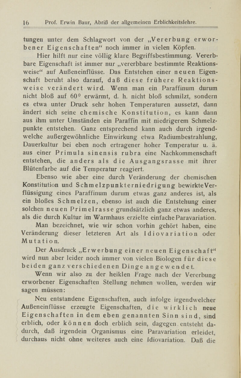 16 Prof. Erwin Baur, Abriß der allgemeinen Erblichkeitslehre. tungeii unter dem Schlagwort von der „Vererbung erwor¬ bener Eigenschaften noch immer in vielen Köpfen. Hier hilft nur eine völlig klare Begriffsbestimmung. Vererb¬ bare Eigenschaft ist immer nur „vererbbare bestimmte Reaktions¬ weise auf Außeneinflüsse. Das Entstehen einer neuen Eigen¬ schaft beruht also darauf, daß diese frühere Reaktions¬ weise verändert wird. Wenn man ein Paraffinum durum nicht bloß auf 60 0 erwärmt, d. h. nicht bloß schmilzt, sondern es etwa unter Druck sehr hohen Temperaturen aussetzt, dann ändert sich seine chemische Konstitution, es kann dann aus ihm unter Umständen ein Paraffin mit niedrigerem Schmelz¬ punkte entstehen. Ganz entsprechend kann auch durch irgend¬ welche außergewöhnliche Einwirkung etwa Radiumbestrahlung, Dauerkultur bei eben noch ertragener hoher Temperatur u. ä. aus einer Primula sinensis rubra eine Nachkommenschaft entstehen, die anders als die Ausgangsrasse mit ihrer Blütenfarbe auf die Temperatur reagiert. Ebenso wie aber eine durch Veränderung der chemischen Konstitution und Schmelzpunkterniedrigung bewirkteVer- flüssigung eines Paraffinum durum etwas ganz anderes ist, als ein bloßes Schmelzen, ebenso ist auch die Entstehung einer solchen neuen Primelrasse grundsätzlich ganz etwas anderes, als die durch Kultur im Warmhaus erzielte einfache Paravariation. Man bezeichnet, wie wir schon vorhin gehört haben, eine Veränderung dieser letzteren Art als Idiovariation oder Mutation. Der Ausdruck „Erwerbung einer neuen Eigenschaft wird nun aber leider noch immer von vielen Biologen für diese beiden ganz verschiedenen Dinge angewendet. Wenn wir also zu der heiklen Frage nach der Vererbung erworbener Eigenschaften Stellung nehmen wollen, werden wir sagen müssen: Neu entstandene Eigenschaften, auch infolge irgendwelcher Außeneinflüsse erzeugte Eigenschaften, die wirklich neue Eigenschaften in dem eben genannten Sinn sind, sind erblich, oder können doch erblich sein, dagegen. entsteht da¬ durch, daß irgendein Organismus eine Paravariation erleidet, durchaus nicht ohne weiteres auch eine Idiovariation. Daß die