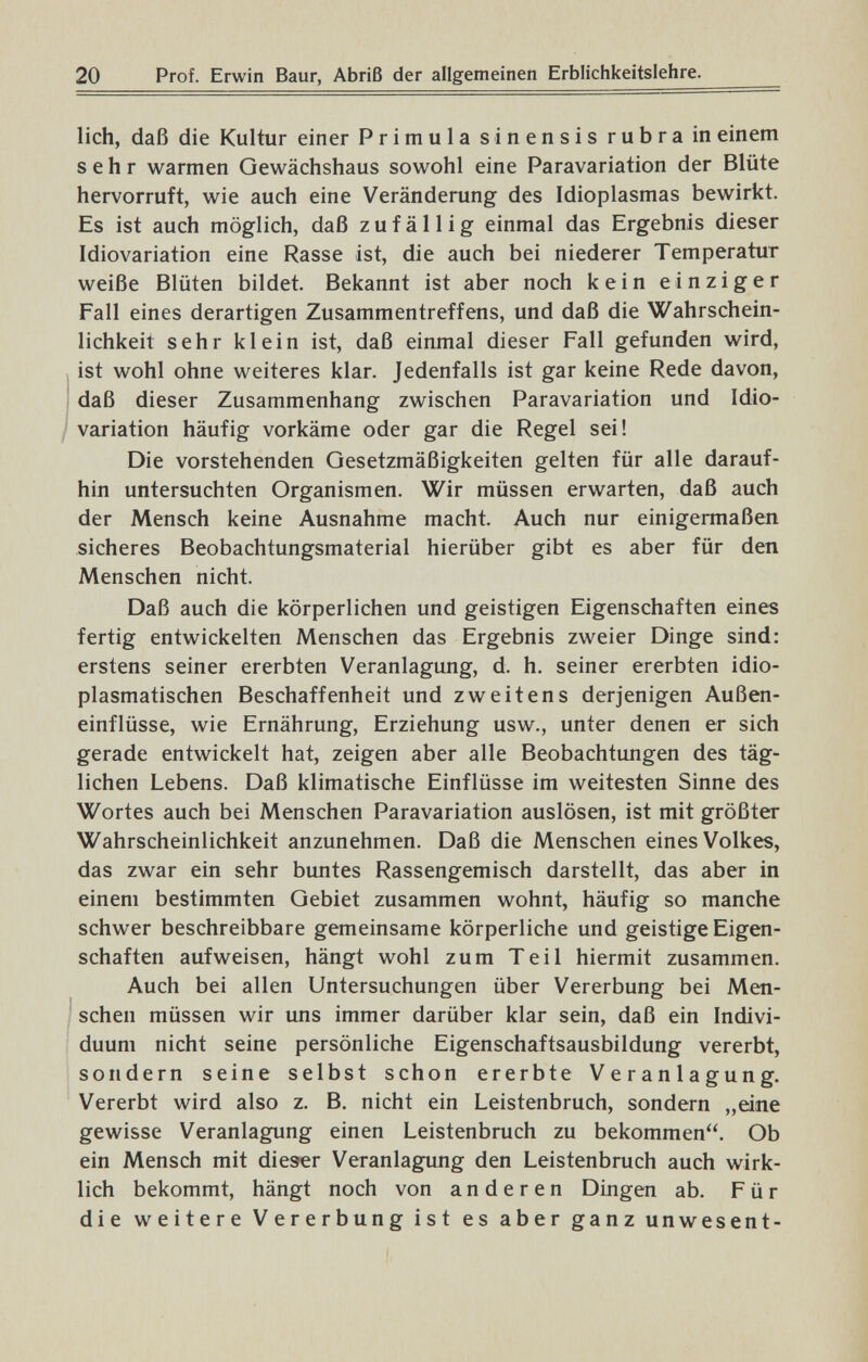 20 Prof. Erwin Baur, Abriß der allgemeinen Erblichkeitslehre. lieh, daß die Kultur einer Primula sinensis rubra in einem sehr warmen Gewächshaus sowohl eine Paravariation der Blüte hervorruft, wie auch eine Veränderung des Idioplasmas bewirkt. Es ist auch möglich, daß zufällig einmal das Ergebnis dieser Idiovariation eine Rasse ist, die auch bei niederer Temperatur weiße Blüten bildet. Bekannt ist aber noch kein einziger Fall eines derartigen Zusammentreffens, und daß die Wahrschein¬ lichkeit sehr klein ist, daß einmal dieser Fall gefunden wird, ist wohl ohne weiteres klar. Jedenfalls ist gar keine Rede davon, Í daß dieser Zusammenhang zwischen Paravariation und Idio- / Variation häufig vorkäme oder gar die Regel sei! Die vorstehenden Gesetzmäßigkeiten gelten für alle darauf¬ hin untersuchten Organismen. Wir müssen erwarten, daß auch der Mensch keine Ausnahme macht. Auch nur einigermaßen sicheres Beobachtungsmaterial hierüber gibt es aber für den Menschen nicht. Daß auch die körperlichen und geistigen Eigenschaften eines fertig entwickelten Menschen das Ergebnis zweier Dinge sind: erstens seiner ererbten Veranlagung, d. h. seiner ererbten idio- plasmatischen Beschaffenheit und zweitens derjenigen Außen¬ einflüsse, wie Ernährung, Erziehung usw., unter denen er sich gerade entwickelt hat, zeigen aber alle Beobachtungen des täg¬ lichen Lebens. Daß klimatische Einflüsse im weitesten Sinne des Wortes auch bei Menschen Paravariation auslösen, ist mit größter Wahrscheinlichkeit anzunehmen. Daß die Menschen eines Volkes, das zwar ein sehr buntes Rassengemisch darstellt, das aber in einem bestimmten Gebiet zusammen wohnt, häufig so manche schwer beschreibbare gemeinsame körperliche und geistige Eigen¬ schaften aufweisen, hängt wohl zum Teil hiermit zusammen. Auch bei allen Untersuchungen über Vererbung bei Men¬ schen müssen wir uns immer darüber klar sein, daß ein Indivi¬ duum nicht seine persönliche Eigenschaftsausbildung vererbt, sondern seine selbst schon ererbte Veranlagung. Vererbt wird also z. B. nicht ein Leistenbruch, sondern „eine gewisse Veranlagung einen Leistenbruch zu bekommen. Ob ein Mensch mit dieser Veranlagung den Leistenbruch auch wirk¬ lich bekommt, hängt noch von anderen Dingen ab. Für die weitere Vererbung ist es aber ganz unwesent-