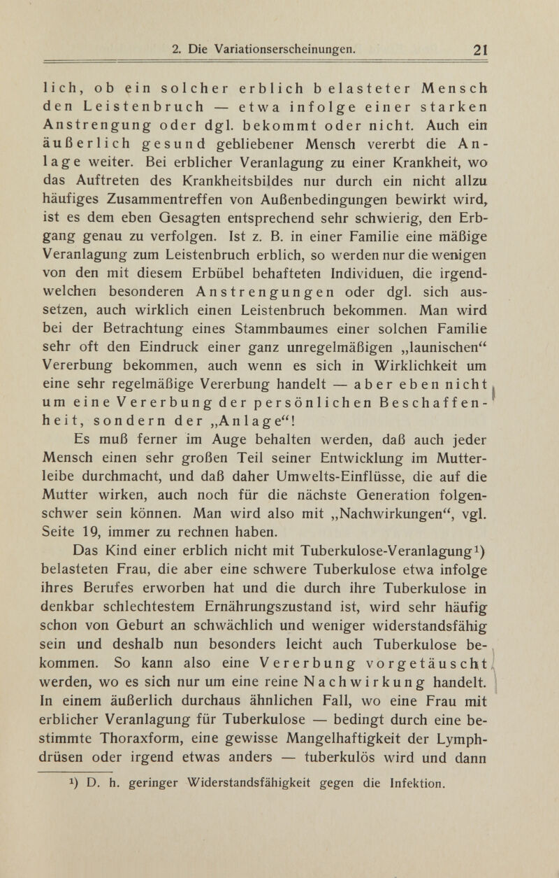 2. Die Variationserscheinungen. 21 lieh, ob ein solcher erblich belasteter Mensch den Leistenbruch — etwa infolge einer starken Anstrengung oder dgl. bekommt oder nicht. Auch ein äußerlich gesund gebliebener Mensch vererbt die An¬ lage weiter. Bei erblicher Veranlagung zu einer Krankheit, wo das Auftreten des Krankheitsbildes nur durch ein nicht allzu häufiges Zusammentreffen von Außenbedingungen bewirkt wird, ist es dem eben Gesagten entsprechend sehr schwierig, den Erb¬ gang genau zu verfolgen. Ist z. B. in einer Familie eine mäßige Veranlagung zum Leistenbruch erblich, so werden nur die wenigen von den mit diesem Erbübel behafteten Individuen, die irgend¬ welchen besonderen Anstrengungen oder dgl. sich aus¬ setzen, auch wirklich einen Leistenbruch bekommen. Man wird bei der Betrachtung eines Stammbaumes einer solchen Familie sehr oft den Eindruck einer ganz unregelmäßigen „launischen Vererbung bekommen, auch wenn es sich in Wirklichkeit um eine sehr regelmäßige Vererbung handelt — aber eben nicht, um eine Vererbung der persönlichen Beschaffen¬ heit, sondern der „Anlage! Es muß ferner im Auge behalten werden, daß auch jeder Mensch einen sehr großen Teil seiner Entwicklung im Mutter¬ leibe durchmacht, und daß daher Umwelts-Einflüsse, die auf die Mutter wirken, auch noch für die nächste Generation folgen¬ schwer sein können. Man wird also mit „Nachwirkungen, vgl. Seite 19, immer zu rechnen haben. Das Kind einer erblich nicht mit Tuberkulose-Veranlagungi) belasteten Frau, die aber eine schwere Tuberkulose etwa infolge ihres Berufes erworben hat und die durch ihre Tuberkulose in denkbar schlechtestem Ernährungszustand ist, wird sehr häufig schon von Geburt an schwächlich und weniger widerstandsfähig sein und deshalb nun besonders leicht auch Tuberkulose be- ^ kommen. So kann also eine Vererbung vorgetäuscht^ werden, wo es sich nur um eine reine Nachwirkung handelt. | In einem äußerlich durchaus ähnlichen Fall, wo eine Frau mit erblicher Veranlagung für Tuberkulose — bedingt durch eine be¬ stimmte Thoraxform, eine gewisse Mangelhaftigkeit der Lymph¬ drüsen oder irgend etwas anders — tuberkulös wird und dann 1) D. h. geringer Widerstandsfähigkeit gegen die Infektion.