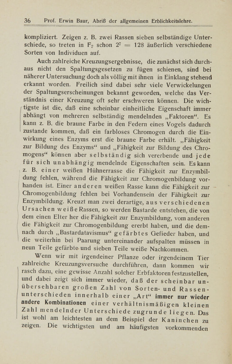 36 Prof. Erwin Baur, Abriß der allgemeinen Erblichkeitslehre. kompliziert. Zeigen z. B, zwei Rassen sieben selbständige Unter¬ schiede, so treten in Fo schon — 128 äußerlich verschiedene Sorten von Individuen auf. Auch zahlreiche Kreuzungsergebnisse, die zunächst sich durch¬ aus nicht den Spaltungsgesetzen zu fügen schienen, sind bei näherer Untersuchung doch als völlig mit ihnen in Einklang stehend erkannt worden. Freilich sind dabei sehr viele Verwickelungen der Spaltungserscheinungen bekannt geworden, welche das Ver¬ ständnis einer Kreuzung oft sehr erschweren können. Die wich- tigste ist die, daß eine scheinbar einheitliche Eigenschaft immer abhängt von mehreren selbständig mendelnden „Faktoren. Es kann z. B. die braune Farbe in den Federn eines Vogels dadurch zustande kommen, daß ein farbloses Chromogen durch die Ein¬ wirkung eines Enzyms erst die braune Farbe erhält. „Fähigkeit zur Bildung des Enzyms und „Fähigkeit zur Bildung des Chro¬ mogens können aber selbständig sich vererbende und jede für sich unabhängig mendelnde Eigenschaften sein. Es kann z. B. einer weißen Hühnerrasse die Fähigkeit zur Enzymbil¬ dung fehlen, während die Fähigkeit zur Chromogenbildung vor¬ handen ist. Einer anderen weißen Rasse kann die Fähigkeit zur - Chromogenbildung fehlen bei Vorhandensein der Fähigkeit zur Enzymbildung. Kreuzt man zwei derartige, aus verschiedenen Ursachen weiße Rassen, so werden Bastarde entstehen, die von dem einen Elter her die Fähigkeit zur Enzymbildung, vom anderen die Fähigkeit zur Chromogenbildung ererbt haben, und die dem- \ nach durch „Bastardatavismus gefärbtes Gefieder haben, und die weiterhin bei Paarung untereinander aufspalten müssen in neun Teile gefärbte und sieben Teile weiße Nachkommen. Wenn wir mit irgendeiner Pflanze oder irgendeinem Tier zahlreiche Kreuzungsversuche durchführen, dann kommen wir rasch dazu, eine gewisse Anzahl solcher Erbfaktoren festzustellen, und dabei zeigt sich immer wieder, daß der scheinbar un- i übersehbaren großen Zahl von Sorten- und Rassen¬ unterschieden innerhalb einer ,,Art immer nur wieder andere Kombinationen einer verhältnismäßigen kleinen Zahl mendelnder Unterschiede zugrunde liegen. Das ist wohl am leichtesten an dem Beispiel der Kaninchen zu zeigen. Die wichtigsten und am häufigsten vorkommenden