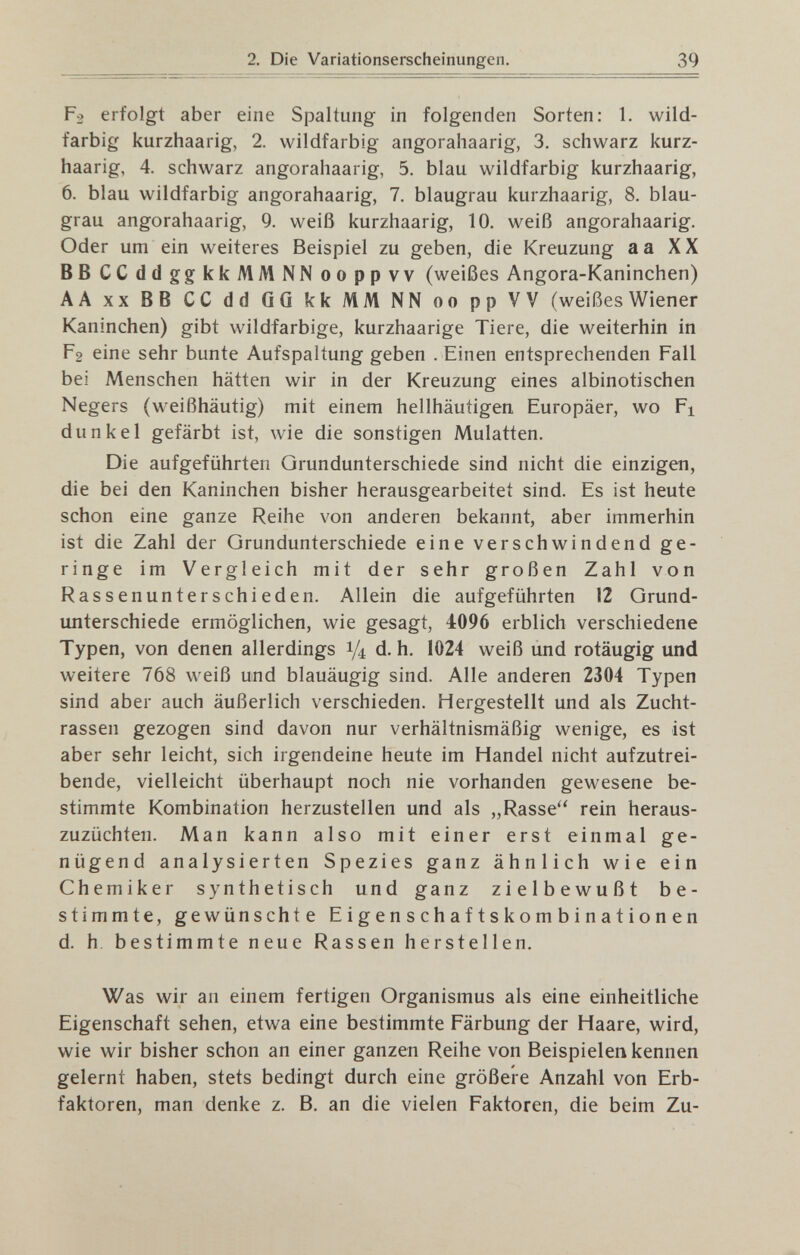 39 р2 erfolgt aber eine Spaltung in folgenden Sorten: 1. wild¬ farbig kurzhaarig, 2. wildfarbig angorahaarig, 3. schwarz kurz¬ haarig, 4. schwarz angorahaarig, 5. blau wildfarbig kurzhaarig, 6. blau wildfarbig angorahaarig, 7. blaugrau kurzhaarig, 8. blau¬ grau angorahaarig, 9. weiß kurzhaarig, 10. weiß angorahaarig. Oder um ein weiteres Beispiel zu geben, die Kreuzung а а XX ВВ CCddggkkMMNN ooppvv (weißes Angora-Kaninchen) AA XX BB CC dd GG kk MM NN oo pp VV (weißes Wiener Kaninchen) gibt wildfarbige, kurzhaarige Tiere, die weiterhin in р2 eine sehr bunte Aufspaltung geben . Einen entsprechenden Fall bei Menschen hätten wir in der Kreuzung eines albinotischen Negers (weißhäutig) mit einem hellhäutigen Europäer, wo Fi dunkel gefärbt ist, wie die sonstigen Mulatten. Die aufgeführten Grundunterschiede sind nicht die einzigen, die bei den Kaninchen bisher herausgearbeitet sind. Es ist heute schon eine ganze Reihe von anderen bekannt, aber immerhin ist die Zahl der Grundunterschiede eine verschwindend ge¬ ringe im Vergleich mit der sehr großen Zahl von Rassenunterschieden. Allein die aufgeführten 12 Grund¬ unterschiede ermöglichen, wie gesagt, 4096 erblich verschiedene Typen, von denen allerdings 1/4 d. h. 1024 weiß und rotäugig und weitere 768 weiß und blauäugig sind. Alle anderen 2304 Typen sind aber auch äußerlich verschieden. Hergestellt und als Zucht¬ rassen gezogen sind davon nur verhältnismäßig wenige, es ist aber sehr leicht, sich irgendeine heute im Handel nicht aufzutrei¬ bende, vielleicht überhaupt noch nie vorhanden gewesene be¬ stimmte Kombination herzustellen und als „Rasse'' rein heraus¬ zuzüchten. Man kann also mit einer erst einmal ge¬ nügend analysierten Spezies ganz ähnlich wie ein Chemiker synthetisch und ganz zielbewußt be¬ stimmte, gewünschte Eigenschaftskombinationen d. h, bestimmte neue Rassen herstellen. Was wir an einem fertigen Organismus als eine einheitliche Eigenschaft sehen, etwa eine bestimmte Färbung der Haare, wird, wie wir bisher schon an einer ganzen Reihe von Beispielen kennen gelernt haben, stets bedingt durch eine größere Anzahl von Erb¬ faktoren, man denke z. B, an die vielen Faktoren, die beim Zu-