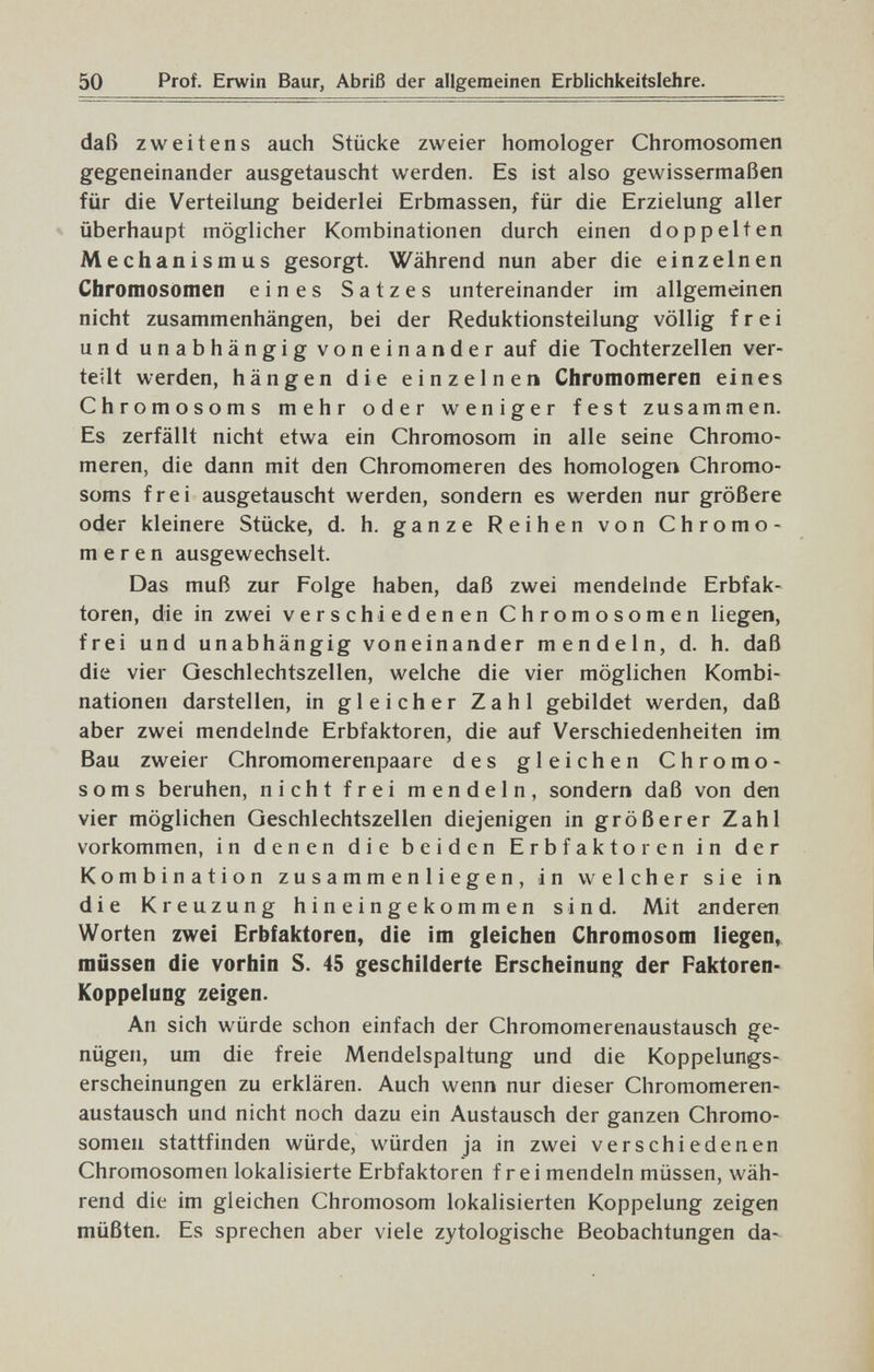 50 Prof. Erwin Baur, Abriß der allgemeinen Erblichkeitslehre. daß zweitens auch Stücke zweier homologer Chromosomen gegeneinander ausgetauscht werden. Es ist also gewissermaßen für die Verteilung beiderlei Erbmassen, für die Erzielung aller überhaupt möglicher Kombinationen durch einen doppelten Mechanismus gesorgt. Während nun aber die einzelnen Chromosomen eines Satzes untereinander im allgemeinen nicht zusammenhängen, bei der Reduktionsteilung völlig frei und unabhängig voneinander auf die Tochterzellen ver¬ teilt werden, hängen die einzelnen Chromomeren eines Chromosoms mehr oder weniger fest zusammen. Es zerfällt nicht etwa ein Chromosom in alle seine Chromo¬ meren, die dann mit den Chromomeren des homologen Chromo¬ soms frei ausgetauscht werden, sondern es werden nur größere oder kleinere Stücke, d. h. ganze Reihen von Chromo¬ meren ausgewechselt. Das muß zur Folge haben, daß zwei mendelnde Erbfak¬ toren, die in zwei verschiedenen Chromosomen liegen, frei und unabhängig voneinander mendeln, d. h. daß die vier Geschlechtszellen, welche die vier möglichen Kombi¬ nationen darstellen, in gleicher Zahl gebildet werden, daß aber zwei mendelnde Erbfaktoren, die auf Verschiedenheiten im Bau zweier Chromomerenpaare des gleichen Chromo¬ soms beruhen, nicht frei mendeln, sondern daß von den vier möglichen Geschlechtszellen diejenigen in größerer Zahl vorkommen, in denen die beiden Erbfaktoren in der Kombination zusammenliegen, in welcher sie in die Kreuzung hineingekommen sind. Mit an deren Worten zwei Erbfaktoren, die im gleichen Chromosom liegen, müssen die vorhin S. 45 geschilderte Erscheinung der Paktoren- Koppelung zeigen. An sich würde schon einfach der Chromomerenaustausch ge¬ nügen, um die freie Mendelspaltung und die Koppelungs¬ erscheinungen zu erklären. Auch wenn nur dieser Chromomeren¬ austausch und nicht noch dazu ein Austausch der ganzen Chromo¬ somen stattfinden würde, würden ja in zwei verschiedenen Chromosomen lokalisierte Erbfaktoren frei mendeln müssen, wäh¬ rend die im gleichen Chromosom lokalisierten Koppelung zeigen müßten. Es sprechen aber viele zytologische Beobachtungen da-