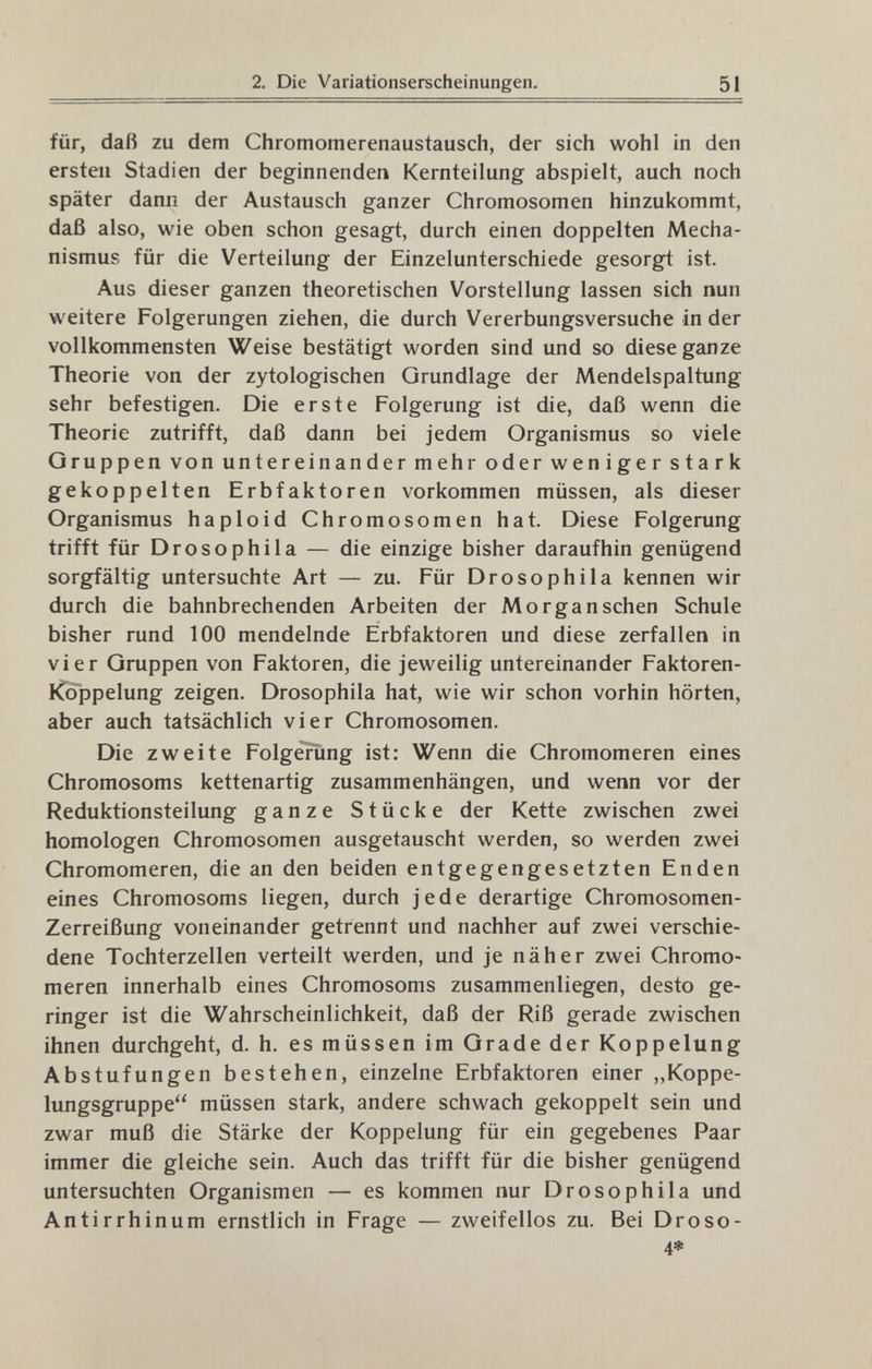 2. Die Variationserscheinungen. 51 für, daß zu dem Chromomerenaustausch, der sich wohl in den ersten Stadien der beginnenden Kernteilung abspielt, auch noch später dann der Austausch ganzer Chromosomen hinzukommt, daß also, wie oben schon gesagt, durch einen doppelten Mecha¬ nismus für die Verteilung der Einzelunterschiede gesorgt ist. Aus dieser ganzen theoretischen Vorstellung lassen sich nun weitere Folgerungen ziehen, die durch Vererbungsversuche in der vollkommensten Weise bestätigt worden sind und so diese ganze Theorie von der zytologischen Grundlage der Mendelspaltung sehr befestigen. Die erste Folgerung ist die, daß wenn die Theorie zutrifft, daß dann bei jedem Organismus so viele Gruppen von untereinander mehr oder weniger stark gekoppelten Erbfaktoren vorkommen müssen, als dieser Organismus haploid Chromosomen hat. Diese Folgerung trifft für Drosophila — die einzige bisher daraufhin genügend sorgfältig untersuchte Art — zu. Für Drosophila kennen wir durch die bahnbrechenden Arbeiten der Morgan sehen Schule bisher rund 100 mendelnde Erbfaktoren und diese zerfallen in vier Gruppen von Faktoren, die jeweilig untereinander Faktoren- iCoppelung zeigen. Drosophila hat, wie wir schon vorhin hörten, aber auch tatsächlich vier Chromosomen. Die zweite Folgerung ist: Wenn die Chromomeren eines Chromosoms kettenartig zusammenhängen, und wenn vor der Reduktionsteilung ganze Stücke der Kette zwischen zwei homologen Chromosomen ausgetauscht werden, so werden zwei Chromomeren, die an den beiden entgegengesetzten Enden eines Chromosoms liegen, durch jede derartige Chromosomen- Zerreißung voneinander getrennt und nachher auf zwei verschie¬ dene Tochterzellen verteilt werden, und je näher zwei Chromo¬ meren innerhalb eines Chromosoms zusammenliegen, desto ge¬ ringer ist die Wahrscheinlichkeit, daß der Riß gerade zwischen ihnen durchgeht, d. h. es müssen im Grade der Koppelung Abstufungen bestehen, einzelne Erbfaktoren einer „Koppe¬ lungsgruppe müssen stark, andere schwach gekoppelt sein und zwar muß die Stärke der Koppelung für ein gegebenes Paar immer die gleiche sein. Auch das trifft für die bisher genügend untersuchten Organismen — es kommen nur Drosophila und Antirrhinum ernstlich in Frage — zweifellos zu. Bei Droso- 4*