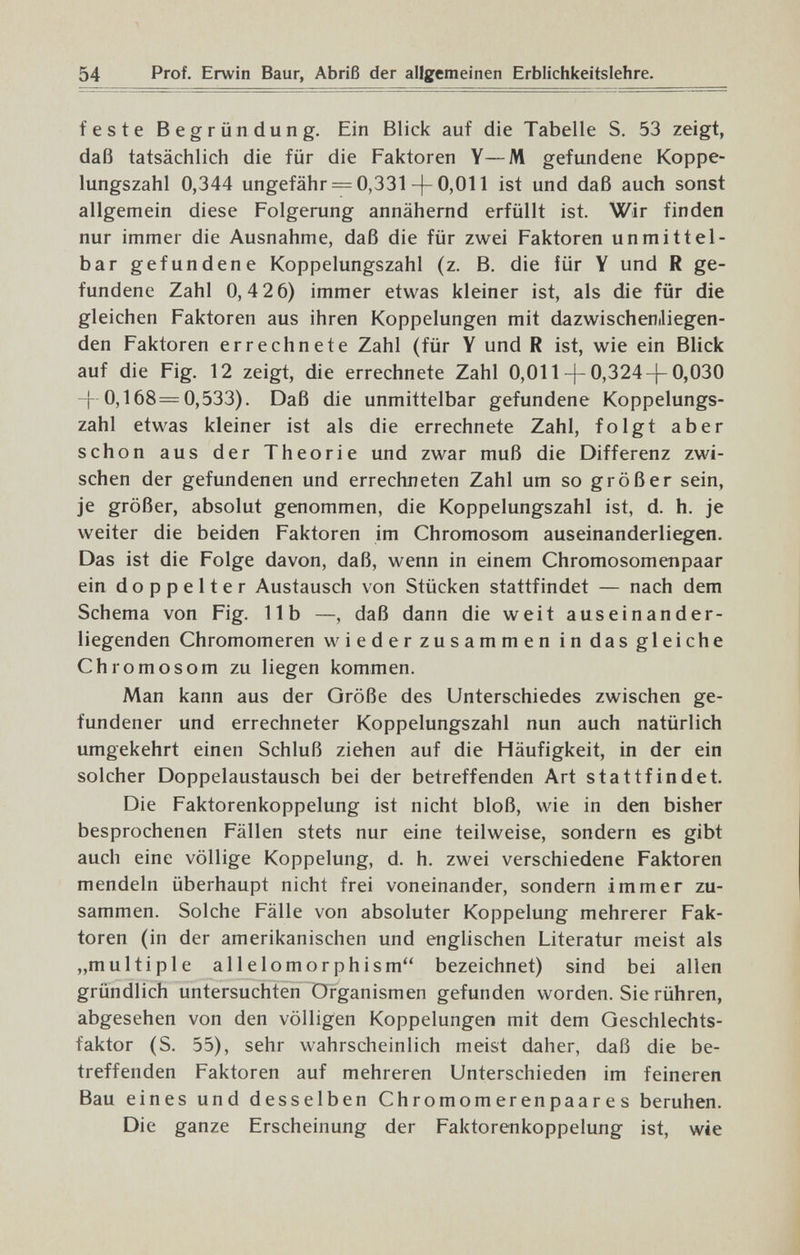 54 Prof. Erwin Baur, Abriß der allgemeinen Erblichkeitslehre. feste Begründung. Ein Blick auf die Tabelle S. 53 zeigt, daß tatsächlich die für die Faktoren Y—M gefundene Koppe¬ lungszahl 0,344 ungefähr = 0,331-[-0,011 ist und daß auch sonst allgemein diese Folgerung annähernd erfüllt ist. Wir finden nur immer die Ausnahme, daß die für zwei Faktoren unmittel¬ bar gefundene Koppelungszahl (z. B. die für Y und R ge¬ fundene Zahl 0,4 2 6) immer etwas kleiner ist, als die für die gleichen Faktoren aus ihren Koppelungen mit dazwischeniliegen- den Faktoren errechnete Zahl (für Y und R ist, wie ein Blick auf die Fig. 12 zeigt, die errechnete Zahl 0,011-|-0,324-]-0,030 -[- 0,168=0,533). Daß die unmittelbar gefundene Koppelungs¬ zahl etwas kleiner ist als die errechnete Zahl, folgt aber schon aus der Theorie und zwar muß die Differenz zwi¬ schen der gefundenen und errechneten Zahl um so größer sein, je größer, absolut genommen, die Koppelungszahl ist, d. h. je weiter die beiden Faktoren im Chromosom auseinanderliegen. Das ist die Folge davon, daß, wenn in einem Chromosomenpaar ein doppelter Austausch von Stücken stattfindet — nach dem Schema von Fig. IIb —, daß dann die weit auseinander¬ liegenden Chromomeren wieder zusammen in das gleiche Chromosom zu liegen kommen. Man kann aus der Größe des Unterschiedes zwischen ge¬ fundener und errechneter Koppelungszahl nun auch natürlich umgekehrt einen Schluß ziehen auf die Häufigkeit, in der ein solcher Doppelaustausch bei der betreffenden Art stattfindet. Die Faktorenkoppelung ist nicht bloß, wie in den bisher besprochenen Fällen stets nur eine teilweise, sondern es gibt auch eine völlige Koppelung, d. h. zwei verschiedene Faktoren mendeln überhaupt nicht frei voneinander, sondern immer zu¬ sammen. Solche Fälle von absoluter Koppelung mehrerer Fak¬ toren (in der amerikanischen und englischen Literatur meist als „multiple allelomorphism bezeichnet) sind bei allen gründlich untersuchten Organismen gefunden worden. Sie rühren, abgesehen von den völligen Koppelungen mit dem Geschlechts¬ faktor (S. 55), sehr wahrscheinlich meist daher, daß die be¬ treffenden Faktoren auf mehreren Unterschieden im feineren Bau eines und desselben Chromomerenpaares beruhen. Die ganze Erscheinung der Faktorenkoppelung ist, wie