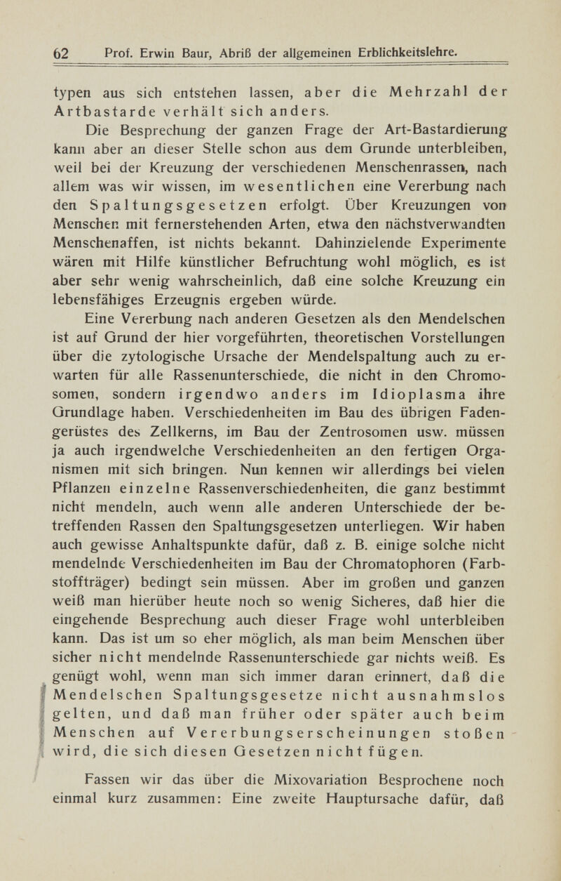 62 Prof. Erwin Baur, Abriß der allgemeinen Erblichkeitslehre. typen aus sich entstehen lassen, aber die Mehrzahl der Artbastarde verhält sich anders. Die Besprechung der ganzen Frage der Art-Bastardierung kann aber an dieser Stelle schon aus dem Grunde unterbleiben, weil bei der Kreuzung der verschiedenen Menschenrassen, nach allem was wir wissen, im wesentlichen eine Vererbung nach den Spaltungsgesetzen erfolgt Über Kreuzungen von Menschen mit fernerstehenden Arten, etwa den nächstverwandten Menschenaffen, ist nichts bekannt. Dahinzielende Experimente wären mit Hilfe künstlicher Befruchtung wohl möglich, es ist aber sehr wenig wahrscheinlich, daß eine solche Kreuzung ein lebensfähiges Erzeugnis ergeben würde. Eine Vererbung nach anderen Gesetzen als den Mendelschen ist auf Grund der hier vorgeführten, theoretischen Vorstellungen über die zytologische Ursache der Mendelspaltung auch zu er¬ warten für alle Rassenunterschiede, die nicht in den Chromo¬ somen, sondern irgendwo anders im Idioplasma ihre Grundlage haben. Verschiedenheiten im Bau des übrigen Faden¬ gerüstes des Zellkerns, im Bau der Zentrosomen usw. müssen ja auch irgendwelche Verschiedenheiten an den fertigen Orga¬ nismen mit sich bringen. Nun kennen wir allerdings bei vielen Pflanzen einzelne Rassenverschiedenheiten, die ganz bestimmt nicht mendeln, auch wenn alle anderen Unterschiede der be¬ treffenden Rassen den Spaltungsgesetzen unterliegen. Wir haben auch gewisse Anhaltspunkte dafür, daß z. B. einige solche nicht mendelnde Verschiedenheiten im Bau der Chromatophoren (Farb¬ stoffträger) bedingt sein müssen. Aber im großen und ganzen weiß man hierüber heute noch so wenig Sicheres, daß hier die eingehende Besprechung auch dieser Frage wohl unterbleiben kann. Das ist um so eher möglich, als man beim Menschen über sicher nicht mendelnde Rassenunterschiede gar nichts weiß. Es genügt wohl, wenn man sich immer daran erinnert, daß die Mendelschen Spaltungsgesetze nicht ausnahmslos gelten, und daß man früher oder später auch beim Menschen auf V e r e r b u n g s e r s ch e i n u n g en stoßen wird, die sich diesen Gesetzen nicht fügen. Fassen wir das über die Mixovariation Besprochene noch einmal kurz zusammen: Eine zweite Hauptursache dafür, daß