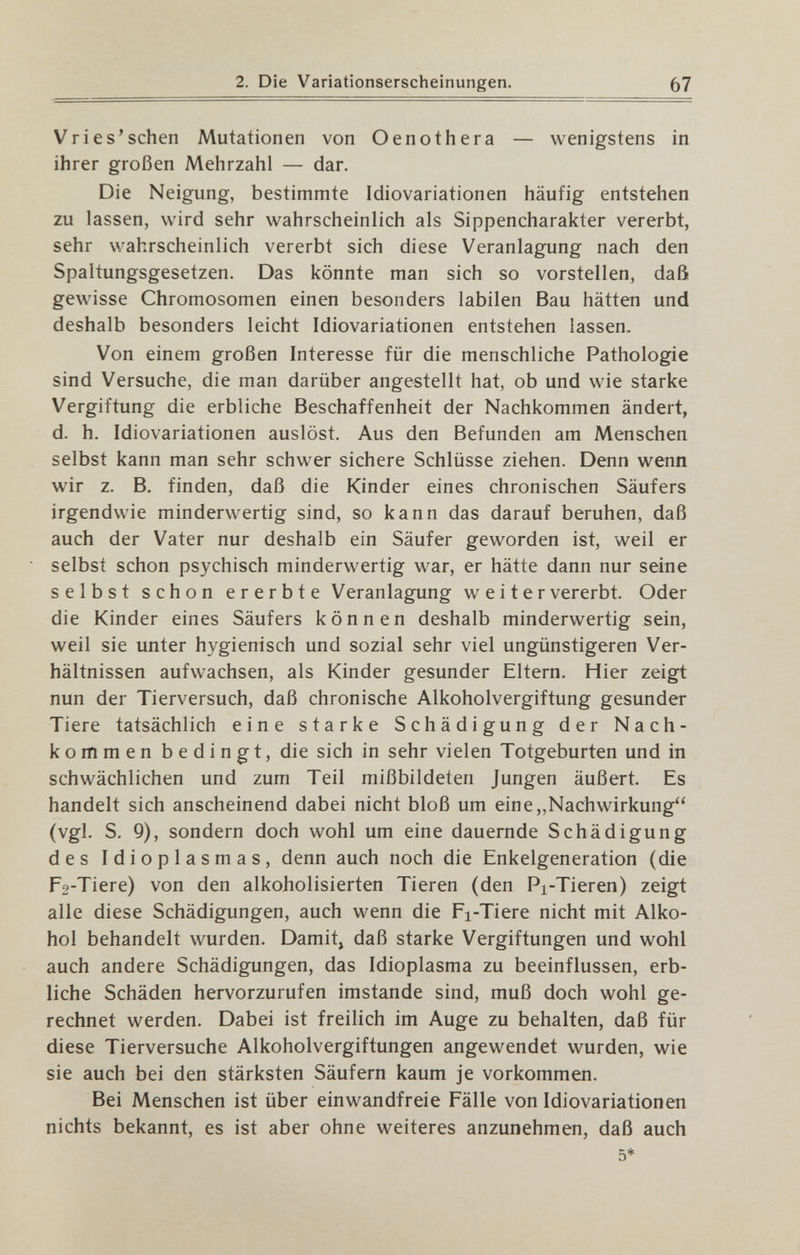 2. Die Variationserscheinungen. 67 Vries'sehen Mutationen von Oenothera — wenigstens in ihrer großen Mehrzahl — dar. Die Neigung, bestimmte Idiovariationen häufig entstehen zu lassen, wird sehr wahrscheinlich als Sippencharakter vererbt, sehr wahrscheinlich vererbt sich diese Veranlagung nach den Spaltungsgesetzen. Das könnte man sich so vorstellen, daß gewisse Chromosomen einen besonders labilen Bau hätten und deshalb besonders leicht Idiovariationen entstehen lassen. Von einem großen Interesse für die menschliche Pathologie sind Versuche, die man darüber angestellt hat, ob und wie starke Vergiftung die erbliche Beschaffenheit der Nachkommen ändert, d. h. Idiovariationen auslöst. Aus den Befunden am Menschen selbst kann man sehr schwer sichere Schlüsse ziehen. Denn wenn wir z. B, finden, daß die Kinder eines chronischen Säufers irgendwie minderwertig sind, so kann das darauf beruhen, daß auch der Vater nur deshalb ein Säufer geworden ist, weil er selbst schon psychisch minderwertig war, er hätte dann nur seine selbst schon ererbte Veranlagung weitervererbt. Oder die Kinder eines Säufers können deshalb minderwertig sein, weil sie unter hygienisch und sozial sehr viel ungünstigeren Ver¬ hältnissen aufwachsen, als Kinder gesunder Eltern. Hier zeigt nun der Tierversuch, daß chronische Alkoholvergiftung gesunder Tiere tatsächlich eine starke Schädigung der Nach¬ kommen bedingt, die sich in sehr vielen Totgeburten und in schwächlichen und zum Teil mißbildeten Jungen äußert. Es handelt sich anscheinend dabei nicht bloß um eine,,Nachwirkung (vgl. S. 9), sondern doch wohl um eine dauernde Schädigung des Idioplasmas, denn auch noch die Enkelgeneration (die F2-Tiere) von den alkoholisierten Tieren (den Pi-Tieren) zeigt alle diese Schädigungen, auch wenn die Fi-Tiere nicht mit Alko¬ hol behandelt wurden. Damit^ daß starke Vergiftungen und wohl auch andere Schädigungen, das Idioplasma zu beeinflussen, erb¬ liche Schäden hervorzurufen imstande sind, muß doch wohl ge¬ rechnet werden. Dabei ist freilich im Auge zu behalten, daß für diese Tierversuche Alkoholvergiftungen angewendet wurden, wie sie auch bei den stärksten Säufern kaum je vorkommen. Bei Menschen ist über einwandfreie Fälle von Idiovariationen nichts bekannt, es ist aber ohne weiteres anzunehmen, daß auch 5*