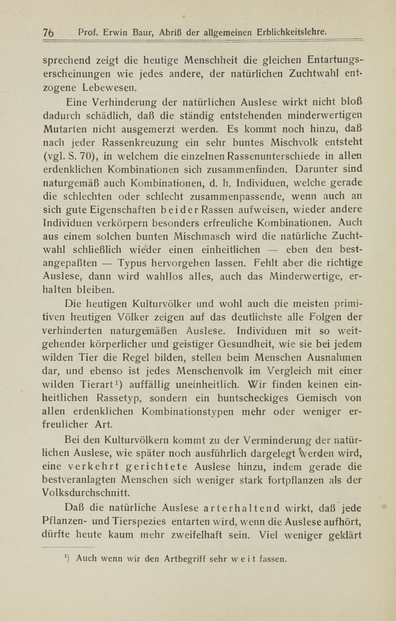 76 Prof. Erwin Baur, Abriß der allgemeinen Erblichkeitslehre. sprechend zeigt die heutige Menschheit die gleichen Entartungs¬ erscheinungen wie jedes andere, der natürlichen Zuchtwahl ent¬ zogene Lebewesen. Eine Verhinderung der natürlichen Auslese wirkt nicht bloß dadurch schädlich, daß die ständig entstehenden minderwertigen Mutarten nicht ausgemerzt werden. Es kommt noch hinzu, daß nach jeder Rassenkreuzung ein sehr buntes Mischvolk entsteht (vgl. S. 70), in welchem die einzelnen Rassenunterschiede in allen erdenklichen Kombinationen sich zusammenfinden. Darunter sind naturgemäß auch Kombinationen, d. h. Individuen, welche gerade die schlechten oder schlecht zusammenpassende, wenn auch an sich gute Eigenschaften beider Rassen aufweisen, wieder andere Individuen verkörpern besonders erfreuliche Kombinationen. Auch aus einem solchen bunten Mischmasch wird die natürliche Zucht¬ wahl schließlich wieder einen einheitlichen — eben den best¬ angepaßten — Typus hervorgehen lassen. Fehlt aber die richtige Auslese, dann wird wahllos alles, auch das Minderwertige, er¬ halten bleiben. Die heutigen Kulturvölker und wohl auch die meisten primi¬ tiven heutigen Völker zeigen auf das deutlichste alle Folgen der verhinderten naturgemäßen Auslese. Individuen mit so weit¬ gehender körperlicher und geistiger Gesundheit, wie sie bei jedem wilden Tier die Regel bilden, stellen beim Menschen Ausnahmen dar, und ebenso ist jedes Menschenvolk im Vergleich mit einer wilden Tierart!) auffällig uneinheitlich. Wir finden keinen ein¬ heitlichen Rassetyp, sondern ein buntscheckiges Gemisch von allen erdenklichen Kombinationstypen mehr oder weniger er¬ freulicher Art. Bei den Kulturvölkern kommt zu der Verminderung der natür¬ lichen Auslese, wie später noch ausführlich dargelegt Verden wird, eine verkehrt gerichtete Auslese hinzu, indem gerade die bestveranlagten Menschen sich weniger stark fortpflanzen als der Volksdurchschnitt. Daß die natürliche Auslese arterhaltend wirkt, daß jede Pflanzen- und Tierspezies entarten wird, wenn die Auslese aufhört, dürfte heute kaum mehr zweifelhaft sein. Viel weniger geklärt Auch wenn wir den Artbegriff sehr weit fassen.