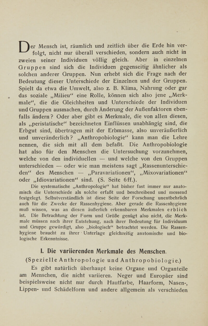 Il er Mensch ist, räumlich und zeitlich über die Erde hin ver- folgt, nicht nur überall verschieden, sondern auch nicht in zweien seiner Individuen völlig gleich. Aber in einzelnen Gruppen sind sich die Individuen gegenseitig ähnlicher als solchen anderer Gruppen. Nun erhebt sich die Frage nach der Bedeutung dieser Unterschiede der Einzelnen und der Gruppen. Spielt da etwa die Umwelt, also z. B. Klima, Nahrung oder gar , das soziale „Milieu eine Rolle, können sich also jene „Merk¬ male, die die Gleichheiten und Unterschiede der Individuen und Gruppen ausmachen, durch Änderung der Außenfaktoren eben¬ falls ändern ? Oder aber gibt es Merkmale, die von allen diesen, als „peristatische bezeichneten Einflüssen unabhängig sind, die Erbgut sind, übertragen mit der Erbmasse, also unveräußerlich und unveränderlich ? „Anthropobiologie kann man die Lehre nennen, die sich mit all dem befaßt. Die Anthropobiologie hat also für den Menschen die Untersuchung vorzunehmen, welche von den individuellen — und welche von den Gruppen unterschieden — oder wie man meistens sagt „Rassenunterschie¬ den des Menschen — „Paravariationen'', „Mixovariationen oder „Idiovariationen sind. (S. Seite 6ff.). Die systematische „Anthropologie hat bisher fast immer nur anato¬ misch die Unterschiede als solche erfaßt und beschreibend und messend festgelegt. Selbstverständlich ist diese Seite der Forschung unentbehrlich auch für die Zwecke der Rassenhygiene. Aber gerade die Rassenhygiene muß wissen, was an diesen äußerlich erkennbaren Merkmalen erblich ist. Die Betrachtung der Form und Qröße genügt also nicht, die Merk¬ male müssen nach ihrer Entstehung, nach ihrer Bedeutung für Individuum und Gruppe gewürdigt, also „biologisch betrachtet werden. Die Rassen¬ hygiene braucht zu ihrer • Unterlage gleichzeitig anatomische uлd bio¬ logische Erkenntnisse. 1. Die variierenden Merkmale des Menschen. (Spezielle Anthropologie und Anthropobiologie.) Es gibt natürlich überhaupt keine Organe und Organteile am Menschen, die nicht variieren. Neger und Europäer sind beispielsweise nicht nur durch Hautfarbe, Haarform, Nasen-, Lippen- und Schädelform und andere allgemein als verschieden I