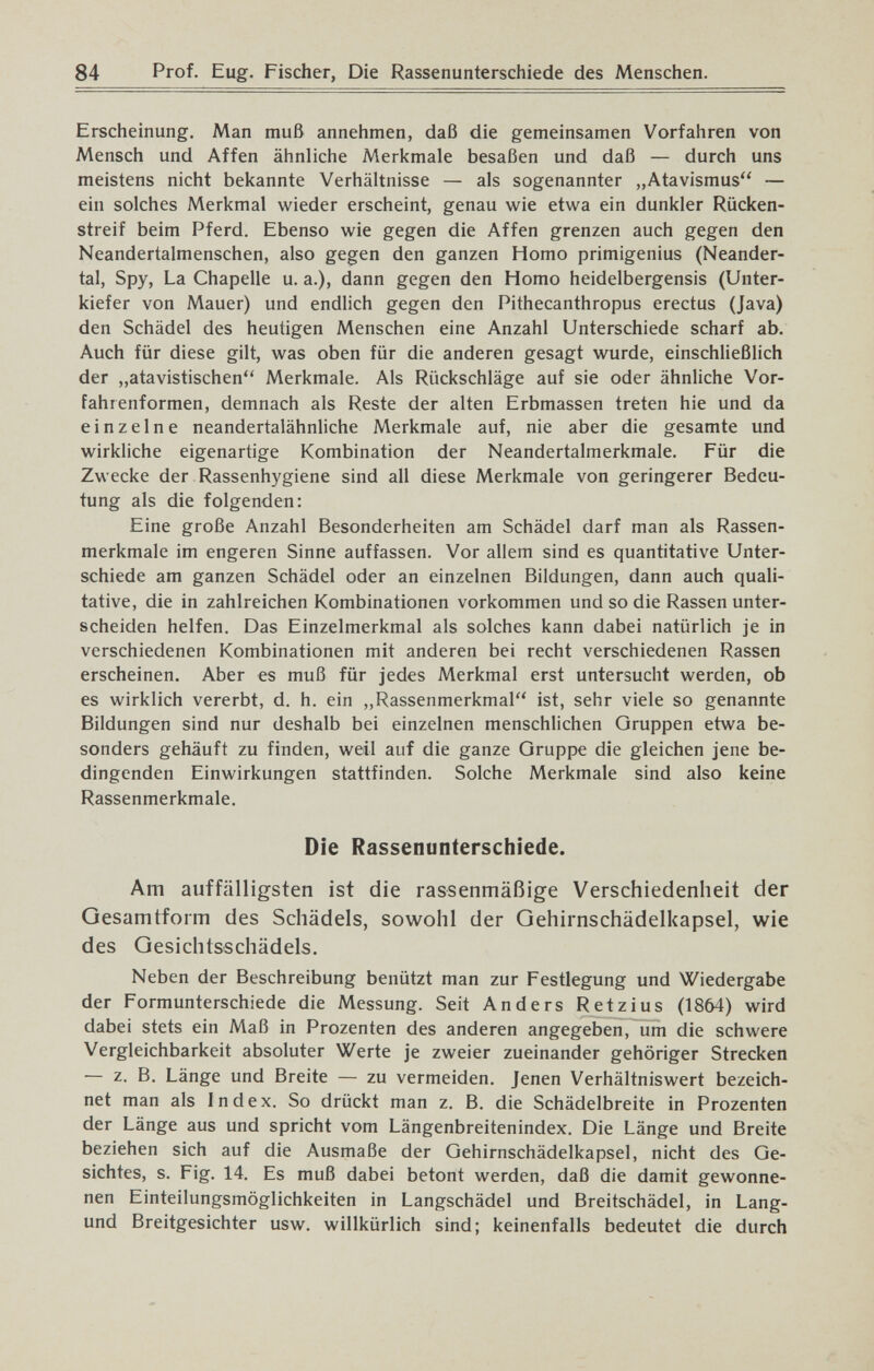 84 Prof. Eug. Fischer, Die Rassenunterschiede des Menschen. Erscheinung. Man muß annehmen, daß die gemeinsamen Vorfahren von Mensch und Affen ähnliche Merkmale besaßen und daß — durch uns meistens nicht bekannte Verhältnisse — als sogenannter „Atavismus — ein solches Merkmal wieder erscheint, genau wie etwa ein dunkler Rücken¬ streif beim Pferd. Ebenso wie gegen die Affen grenzen auch gegen den Neandertalmenschen, also gegen den ganzen Homo primigenius (Neander¬ tal, Spy, La Chapelle u. a.), dann gegen den Homo heidelbergensis (Unter¬ kiefer von Mauer) und endlich gegen den Pithecanthropus erectus (Java) den Schädel des heutigen Menschen eine Anzahl Unterschiede scharf ab. Auch für diese gilt, was oben für die anderen gesagt wurde, einschließhch der „atavistischen Merkmale. Als Rückschläge auf sie oder ähnliche Vor¬ fahrenformen, demnach als Reste der alten Erbmassen treten hie und da einzelne neandertalähnliche Merkmale auf, nie aber die gesamte und wirkliche eigenartige Kombination der Neandertalmerkmale. Für die Zwecke der Rassenhygiene sind all diese Merkmale von geringerer Bedeu¬ tung als die folgenden: Eine große Anzahl Besonderheiten am Schädel darf man als Rassen¬ merkmale im engeren Sinne auffassen. Vor allem sind es quantitative Unter¬ schiede am ganzen Schädel oder an einzelnen Bildungen, dann auch quali¬ tative, die in zahlreichen Kombinationen vorkommen und so die Rassen unter¬ scheiden helfen. Das Einzelmerkmal als solches kann dabei natürlich je in verschiedenen Kombinationen mit anderen bei recht verschiedenen Rassen erscheinen. Aber es muß für jedes Merkmal erst untersucht werden, ob es wirklich vererbt, d. h. ein „Rassenmerkmal ist, sehr viele so genannte Bildungen sind nur deshalb bei einzelnen menschlichen Gruppen etwa be¬ sonders gehäuft zu finden, weil auf die ganze Gruppe die gleichen jene be¬ dingenden Einwirkungen stattfinden. Solche Merkmale sind also keine Rassenmerkmale. Die Rassenunterschiede. Am auffälligsten ist die rassenmäßige Verschiedenheit der Gesamtform des Schädels, sowohl der Gehirnschädelkapsel, wie des Gesichlsschädels. Neben der Beschreibung benützt man zur Festlegung und Wiedergabe der Formunterschiede die Messung. Seit Anders Retzius (1864) wird dabei stets ein Maß in Prozenten des anderen angegeben, um die schwere Vergleichbarkeit absoluter Werte je zweier zueinander gehöriger Strecken — z. B. Länge und Breite — zu vermeiden. Jenen Verhältniswert bezeich¬ net man als Index. So drückt man z. B. die Schädelbreite in Prozenten der Länge aus und spricht vom Längenbreitenindex. Die Länge und Breite beziehen sich auf die Ausmaße der Gehirnschädelkapsel, nicht des Ge¬ sichtes, s. Fig. 14. Es muß dabei betont werden, daß die damit gewonne¬ nen Einteilungsmöglichkeiten in Langschädel und Breitschädel, in Lang- und Breitgesichter usw. willkürlich sind; keinenfalls bedeutet die durch