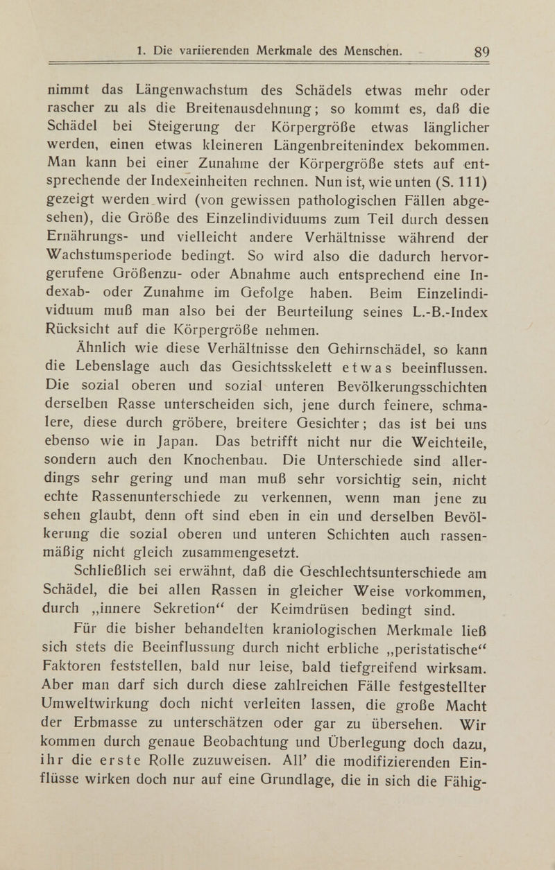 1. Die variierenden Merkmale des Menschen. 89 nimmt das Längenwachstum des Schädels etwas mehr oder rascher zu als die Breitenausdehnung ; so kommt es, daß die Schädel bei Steigerung der Körpergröße etwas länglicher werden, einen etwas kleineren Längenbreitenindex bekommen. Man kann bei einer Zunahme der Körpergröße stets auf ent¬ sprechende der Indexeinheiten rechnen. Nun ist, wie unten (S. III) gezeigt werden.wird (von gewissen pathologischen Fällen abge¬ sehen), die Größe des Einzelindividuums zum Teil durch dessen Ernährungs- und vielleicht andere Verhältnisse während der Wachstumsperiode bedingt. So wird also die dadurch hervor¬ gerufene Größenzu- oder Abnahme auch entsprechend eine In- dexab- oder Zunahme im Gefolge haben. Beim Einzelindi¬ viduum muß man also bei der Beurteilung seines L.-B.-Index Rücksicht auf die Körpergröße nehmen. Ähnlich wie diese Verhältnisse den Gehirnschädel, so kann die Lebenslage auch das Gesichtsskelett etwas beeinflussen. Die sozial oberen und sozial unteren Bevölkerungsschichten derselben Rasse unterscheiden sich, jene durch feinere, schma¬ lere, diese durch gröbere, breitere Gesichter ; das ist bei uns ebenso wie in Japan. Das betrifft nicht nur die Weichteile, sondern auch den Knochenbau. Die Unterschiede sind aller¬ dings sehr gering und man muß sehr vorsichtig sein, nicht echte Rassenunterschiede zu verkennen, wenn man jene zu sehen glaubt, denn oft sind eben in ein und derselben Bevöl¬ kerung die sozial oberen und unteren Schichten auch rassen¬ mäßig nicht gleich zusammengesetzt. Schließlich sei erwähnt, daß die Geschlechtsunterschiede am Schädel, die bei allen Rassen in gleicher Weise vorkommen, durch ,,innere Sekretion'' der Keimdrüsen bedingt sind. Für die bisher behandelten kraniologischen Merkmale ließ sich stets die Beeinflussung durch nicht erbliche „peristatische'' Faktoren feststellen, bald nur leise, bald tiefgreifend wirksam. Aber man darf sich durch diese zahlreichen Fälle festgestellter Umweltwirkung doch nicht verleiten lassen, die große Macht der Erbmasse zu unterschätzen oder gar zu übersehen. Wir kommen durch genaue Beobachtung und Überlegung doch dazu, ihr die erste Rolle zuzuweisen. А1Г die modifizierenden Ein¬ flüsse wirken doch nur auf eine Grundlage, die in sich die Fähig-