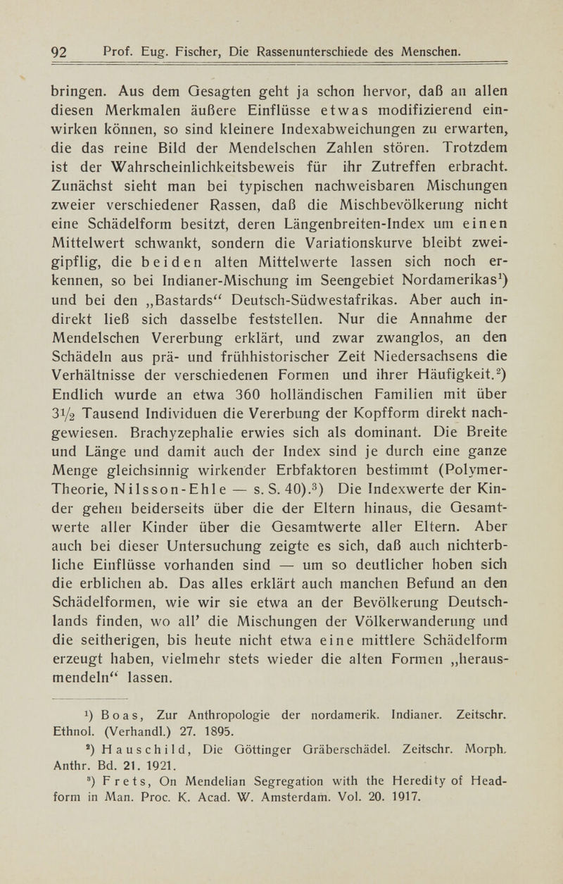 92 Prof. Eug. Fischer, Die Rassenunterschiede des Menschen. bringen. Aus dem Gesagten geht ja schon hervor, daß an allen diesen Merkmalen äußere Einflüsse etwas modifizierend ein¬ wirken können, so sind kleinere Indexabweichungen zu erwarten, die das reine Bild der Mendelschen Zahlen stören. Trotzdem ist der Wahrscheinlichkeitsbeweis für ihr Zutreffen erbracht. Zunächst sieht man bei typischen nachweisbaren Mischungen zweier verschiedener Rassen, daß die Mischbevölkerung nicht eine Schädelform besitzt, deren Längenbreiten-Index um einen Mittelwert schwankt, sondern die Variationskurve bleibt zwei¬ gipflig, die beiden alten Mittelwerte lassen sich noch er¬ kennen, so bei Indianer-Mischung im Seengebiet Nordamerikas^) und bei den „Bastards'' Deutsch-Südwestafrikas. Aber auch in¬ direkt ließ sich dasselbe feststellen. Nur die Annahme der Mendelschen Vererbung erklärt, und zwar zwanglos, an den Schädeln aus prä- und frühhistorischer Zeit Niedersachsens die Verhältnisse der verschiedenen Formen und ihrer Häufigkeit.^) Endlich wurde an etwa 360 holländischen Familien mit über 31/2 Tausend Individuen die Vererbung der Kopfform direkt nach¬ gewiesen. Brachyzephalie erwies sich als dominant. Die Breite und Länge und damit auch der Index sind je durch eine ganze Menge gleichsinnig wirkender Erbfaktoren bestimmt (Polymer- Theorie, Nilsson-Ehle — s. S. 40).з) Die Indexwerte der Kin¬ der gehen beiderseits über die der Eltern hinaus, die Gesamt¬ werte aller Kinder über die Gesamtwerte aller Eltern. Aber auch bei dieser Untersuchung zeigte es sich, daß auch nichterb¬ liche Einflüsse vorhanden sind — um so deutlicher hoben sich die erblichen ab. Das alles erklärt auch manchen Befund an den Schädelformen, wie wir sie etwa an der Bevölkerung Deutsch¬ lands finden, wo all' die Mischungen der Völkerwanderung und die seitherigen, bis heute nicht etwa eine mittlere Schädelform erzeugt haben, vielmehr stets wieder die alten Formen „heraus- mendeln lassen. 1) Boas, Zur Anthropologie der nordamerik. Indianer. Zeitschr. Ethnol. (Verhandl.) 27. 1895. ®) Hauschild, Die Göttinger Gräberschädel. Zeitschr. Morph, Anthr. Bd. 21. 1921. ) Frets, On Mendelian Segregation with the Heredity of Head- form in Man. Proc. K. Acad. W. Amsterdam. Vol. 20. 1917.