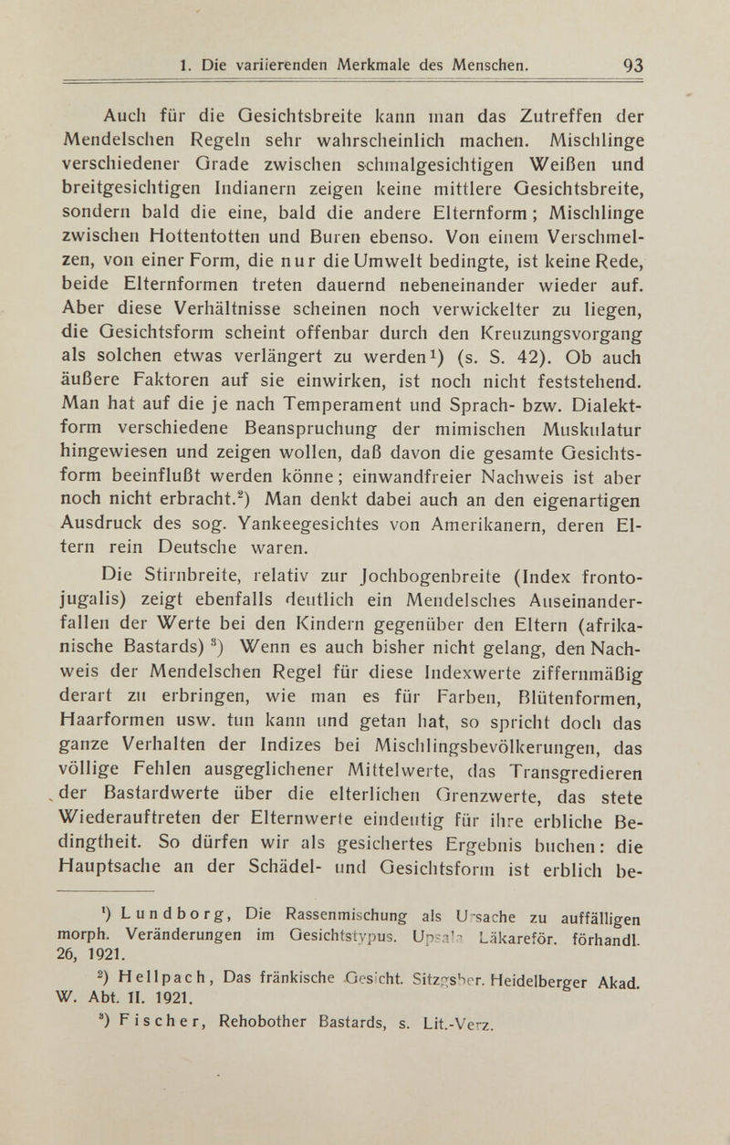 93 Auch für die Gesichtsbreite kann man das Zutreffen der Mendeischen Regehi sehr wahrscheinlich machen. Mischlinge verschiedener Grade zwischen schmalgesichtigen Weißen und breitgesichtigen Indianern zeigen keine mittlere Gesichtsbreite, sondern bald die eine, bald die andere Elternform ; Mischlinge zwischen Hottentotten und Buren ebenso. Von einem Verschmel¬ zen, von einer Form, die nur die Umwelt bedingte, ist keine Rede, beide Elternformen treten dauernd nebeneinander wieder auf. Aber diese Verhältnisse scheinen noch verwickelter zu liegen, die Gesichtsform scheint offenbar durch den Kreuzungsvorgang als solchen etwas verlängert zu werden i) (s. S. 42). Ob auch äußere Faktoren auf sie einwirken, ist noch nicht feststehend. Man hat auf die je nach Temperament und Sprach- bzw. Dialekt¬ form verschiedene Beanspruchung der mimischen Muskulatur hingewiesen und zeigen wollen, daß davon die gesamte Gesichts¬ form beeinflußt werden könne ; einwandfreier Nachweis ist aber noch nicht erbracht.^) Man denkt dabei auch an den eigenartigen Ausdruck des sog. Yankeegesichtes von Amerikanern, deren El¬ tern rein Deutsche waren. Die Stirnbreite, relativ zur Jochbogenbreite (Index fronto- jugalis) zeigt ebenfalls deutlich ein Mendelsches Auseinander¬ fallen der Werte bei den Kindern gegenüber den Eltern (afrika¬ nische Bastards) •^) Wenn es auch bisher nicht gelang, den Nach¬ weis der Mendeischen Regel für diese Indexwerte ziffernmäßig derart zu erbringen, wie man es für Farben, Rlütenformen, Haarformen usw. tun kann und getan hat, so spricht doch das ganze Verhalten der Indizes bei Mischlingsbevölkerungen, das völlige Fehlen ausgeglichener Mittelwerte, das Transgredieren , der Bastardwerte über die elterlichen Grenzwerte, das stete Wiederauftreten der Elternwerte eindeutig für ihre erbliche Be¬ dingtheit. So dürfen wir als gesichertes Ergebnis buchen: die Hauptsache an der Schädel- und Gesichtsform ist erblich be- *)L und borg, Die Rassenmischung als U-sache zu auffälligen morph. Veränderungen im Gesichtstvpus. Läkareför. förhandl 26, 1921. 2) H eil p ach. Das fränkische Gesicht. Sitzo;sber. Heidelberger Akad. W. Abt. П. 1921. ) Fischer, Rehobother Bastards, s. Lit.-Verz.