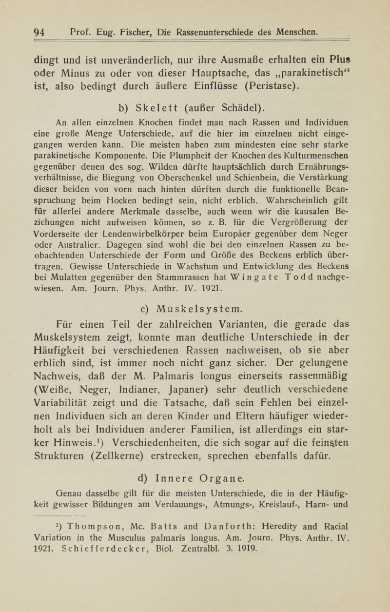 94 Prof. Eug. Fischer, Die Rassenunterschiede des Menschen. dingt und ist unveränderlich, nur ihre Ausmaße erhalten ein Plus oder Minus zu oder von dieser Hauptsache, das „parakinetisch ist, also bedingt durch äußere Einflüsse (Peristase). b) Skelett (außer Schädel). An allen einzelnen Knochen findet man nach Rassen und Individuen eine große Menge Unterschiede, auf die hier im einzelnen nicht einge¬ gangen werden kann. Die meisten haben zum mindesten eine sehr starke parakinetische Komponente. Die Plumpheit der Knochen des Kulturmenschen gegenüber denen des sog. Wilden dürfte hauptsächlich durch Ernährungs¬ verhältnisse, die Biegung von Oberschenkel und Schienbein, die Verstärkung dieser beiden von vorn nach hinten dürften durch die funktionelle Bean¬ spruchung beim Hocken bedingt sein, nicht erblich. Wahrscheinlich gilt für allerlei andere Merkmale dasselbe, auch wenn wir die kausalen Be¬ ziehungen nicht aufweisen können, so z. B. für die Vergrößerung der Vorderseite der Lendenwirbelkörper beim Europäer gegenüber dem Neger oder Australier. Dagegen sind wohl die bei den einzelnen Rassen zu be¬ obachtenden Unterschiede der Form und Größe des Beckens erblich über¬ tragen. Gewisse Unterschiede in Wachstum und Entwicklung des Beckens bei Mulatten gegenüber den Stammrassen hat Wingate Todd nachge¬ wiesen, Am, Journ, Phys. Anthr. IV. 1921. c) Muskelsystem. Für einen Teil der zahlreichen Varianten, die gerade das Muskelsystem zeigt, konnte man deutliche Unterschiede in der Häufigkeit bei verschiedenen Rassen nachweisen, ob sie aber erblich sind, ist immer noch nicht ganz sicher. Der gelungene Nachweis, daß der M. Palmaris longus einerseits rassenmäßig (Weiße, Neger, Indianer, Japaner) sehr deutlich verschiedene Variabilität zeigt und die Tatsache, daß sein Fehlen bei einzel¬ nen Individuen sich an deren Kinder und Eltern häufiger wieder¬ holt als bei Individuen anderer Familien, ist allerdings ein star¬ ker Hinweis.^) Verschiedenheiten, die sich sogar auf die feinsten Strukturen (Zellkerne) erstrecken, sprechen ebenfalls dafür. d) Innere Organe. Genau dasselbe gilt für die meisten Unterschiede, die in der Häufig¬ keit gewisser Bildungen am Verdauungs-, Atmungs-, Kreislauf-, Harn- und 1) Thompson, Mc. Batts and Danforth: Heredity and Racial Variation in the Musculus palmaris longus. Am. Journ. Phys. Anthr. IV. 1921. Schiefferdecker, Biol. Zentralbl. 3.1919.