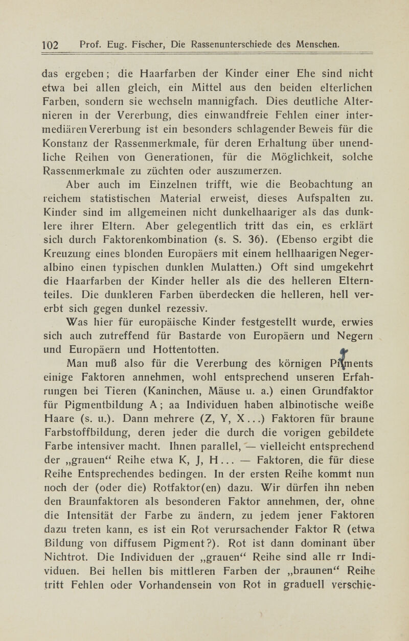 102 Prof. Eug. Fischer, Die Rassenunterschiede des Menschen. das ergeben ; die Haarfarben der Kinder einer Ehe sind nicht etwa bei allen gleich, ein Mittel aus den beiden elterlichen Farben, sondern sie wechseln mannigfach. Dies deutliche Alter¬ nieren in der Vererbung, dies einwandfreie Fehlen einer inter¬ mediären Vererbung ist ein besonders schlagender Beweis für die Konstanz der Rassenmerkmale, für deren Erhaltung über unend¬ liche Reihen von Generationen, für die Möglichkeit, solche Rassenmerkmale zu züchten oder auszumerzen. Aber auch im Einzelnen trifft, wie die Beobachtung an reichem statistischen Material erweist, dieses Aufspalten zu. Kinder sind im allgemeinen nicht dunkelhaariger als das dunk¬ lere ihrer Eltern. Aber gelegentlich tritt das ein, es erklärt sich durch Faktorenkombination (s. S. 36). (Ebenso ergibt die Kreuzung eines blonden Europäers mit einem hellhaarigen Neger¬ albino einen typischen dunklen Mulatten.) Oft sind umgekehrt die Haarfarben der Kinder heller als die des helleren Eltern¬ teiles. Die dunkleren Farben überdecken die helleren, hell ver¬ erbt sich gegen dunkel rezessiv. Was hier für europäische Kinder festgestellt wurde, erwies sich auch zutreffend für Bastarde von Europäern und Negern und Europäern und Hottentotten. ^ Man muß also für die Vererbung des körnigen Piments einige Faktoren annehmen, wohl entsprechend unseren Erfah¬ rungen bei Tieren (Kaninchen, Mäuse u. a.) einen Qrundfaktor für Pigmentbildung A ; aa Individuen haben albinotische weiße Haare (s. u.). Dann mehrere (Z, Y, X...) Faktoren für braune Farbstoffbildung, deren jeder die durch die vorigen gebildete Farbe intensiver macht. Ihnen parallel, — vielleicht entsprechend der „grauen Reihe etwa K, J, H ... — Faktoren, die für diese Reihe Entsprechendes bedingen. In der ersten Reihe kommt nun noch der (oder die) Rotfaktor(en) dazu. Wir dürfen ihn neben den Braunfaktoren als besonderen Faktor annehmen, der, ohne die Intensität der Farbe zu ändern, zu jedem jener Faktoren dazu treten kann, es ist ein Rot verursachender Faktor R (etwa Bildung von diffusem Pigment?). Rot ist dann dominant über Nichtrot. Die Individuen der „grauen'' Reihe sind alle rr Indi¬ viduen. Bei hellen bis mittleren Farben der „braunen'' Reihe iritt Fehlen oder Vorhandensein von Rot in graduell verschie-