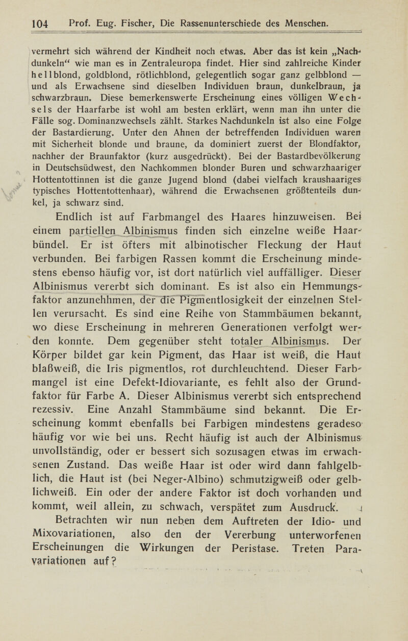 104 Prof. Eug. Fischer, Die Rassenunterschiede des Mensclien. vermehrt sich während der Kindheit noch etwas. Aber das ist kein „Nach-* dunkeln wie man es in Zentraleuropa findet. Hier sind zahlreiche Kinder hellblond, goldblond, rötlichblond, gelegentlich sogar ganz gelbblond — und als Erwachsene sind dieselben Individuen braun, dunkelbraun, ja schwarzbraun. Diese bemerkenswerte Erscheinung eines völligen Wech- sels der Haarfarbe ist wohl am besten erklärt, wenn man ihn unter die Fälle sog. Dominanzwechsels zählt. Starkes Nachdunkeln ist also eine Folge der Bastardierung. Unter den Ahnen der betreffenden Individuen waren mit Sicherheit blonde und braune, da dominiert zuerst der Blondfaktor, nachher der Braunfaktor (kurz ausgedrückt). Bei der Bastardbevölkerung in Deutschsüdwest, den Nachkommen blonder Buren und schwarzhaariger Hottentottinnen ist die ganze Jugend blond (dabei vielfach kraushaariges typisches Hottentottenhaar), während die Erwachsenen größtenteils dun¬ kel, ja schwarz sind. Endlich ist auf Farbmangel des Haares hinzuweisen. Bei einem partiellen Albinismus finden sich einzelne weiße Haar-' bündel. Er ist öfters mit albinotischer Fleckung der Haut verbunden. Bei farbigen Rassen kommt die Erscheinung minde¬ stens ebenso häufig vor, ist dort natürlich viel auffälliger. Dieser Albinismus vererbt sich dominant. Es ist also ein Hemmungs-- faktor anzunehhmen, der die Pigmentlosigkeit der einzelnen Stel¬ len verursacht. Es sind eine Reihe von Stammbäumen bekannt^ wo diese Erscheinung in mehreren Generationen verfolgt wer' den konnte. Dem gegenüber steht totaler Albinismus. Der Körper bildet gar kein Pigment, das Haar ist weiß, die Haut blaßweiß, die Iris pigmentlos, rot durchleuchtend. Dieser Färb' mangel ist eine Defekt-Idiovariante, es fehlt also der Grund¬ faktor für Farbe A. Dieser Albinismus vererbt sich entsprechend rezessiv. Eine Anzahl Stammbäume sind bekannt. Die Er¬ scheinung kommt ebenfalls bei Farbigen mindestens geradeso häufig vor wie bei uns. Recht häufig ist auch der Albinismus unvollständig, oder er bessert sich sozusagen etwas im erwach¬ senen Zustand. Das weiße Haar ist oder wird dann fahlgelb¬ lich, die Haut ist (bei Neger-Albino) schmutzigweiß oder gelb¬ lichweiß. Ein oder der andere Faktor ist doch vorhanden und kommt, weil allein, zu schwach, verspätet zum Ausdruck. i Betrachten wir nun neben dem Auftreten der Idio- und Mixovariationen, also den der Vererbung unterworfenen Erscheinungen die Wirkungen der Peristase. Treten Para- variationen auf?