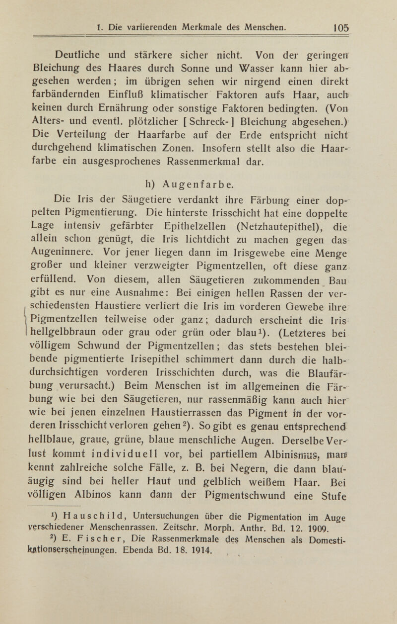 1. Die variierenden Merkmale des Menschen. 105 Deutliche und stärkere sicher nicht. Von der geringen Bleichung des Haares durch Sonne und Wasser kann hier ab¬ gesehen werden ; im übrigen sehen wir nirgend einen direkt farbändernden Einfluß klimatischer Faktoren aufs Haar, auch keinen durch Ernährung oder sonstige Faktoren bedingten, (Von Alters- und eventi, plötzlicher [ Schreck- ] Bleichung abgesehen.) Die Verteilung der Haarfarbe auf der Erde entspricht nicht durchgehend klimatischen Zonen. Insofern stellt also die Haar¬ farbe ein ausgesprochenes Rassenmerkmal dar. h) Augenfarbe. Die Iris der Säugetiere verdankt ihre Färbung einer dop¬ pelten Pigmentierung. Die hinterste Irisschicht hat eine doppelte Lage intensiv gefärbter Epithelzellen (Netzhautepithel), die allein schon genügt, die Iris lichtdicht zu machen gegen das Augeninnere. Vor jener liegen dann im Irisgewebe eine Menge großer und kleiner verzweigter Pigmentzellen, oft diese ganz erfüllend. Von diesem, allen Säugetieren zukommenden Bau gibt es nur eine Ausnahme: Bei einigen hellen Rassen der ver¬ schiedensten Haustiere verliert die Iris im vorderen Gewebe ihre Pigmentzellen teilweise oder ganz ; dadurch erscheint die Iris hellgelbbraun oder grau oder grün oder blau^). (Letzteres bei völligem Schwund der Pigmentzellen; das stets bestehen blei¬ bende pigmentierte Irisepithel schimmert dann durch die halb- durchsichtigen vorderen Irisschichten durch, was die Blaufär¬ bung verursacht.) Beim Menschen ist im allgemeinen die Fär¬ bung wie bei den Säugetieren, nur rassenmäßig kann auch hier wie bei jenen einzelnen Haustierrassen das Pigment Ífí der vor¬ deren Irisschicht verloren gehen 2). So gibt es genau entsprechend hellblaue, graue, grüne, blaue menschliche Augen. Derselbe Ver¬ lust kommt individuell vor, bei partiellem Albinismus. marp kennt zahlreiche solche Fälle, z. B. bei Negern, die dann blau¬ äugig sind bei heller Haut und gelblich weißem Haar. Bei völligen Albinos kann dann der Pigmentschwund eine Stufe 1) H a u s с h 11 d, Untersuchungen über die Pigmentation im Auge verschiedener Menschenrassen. Zeitschr. Morph. Anthr. Bd. 12. 1909. ^) E. Fischer, Die Rassenmerkmaie des Menschen als Domesti- l^ßtionserscheinungen. Ebenda Bd. 18. 1914. ,